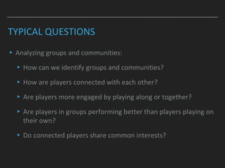 TYPICAL QUESTIONS
▸Analyzing groups and communities:
▸How can we identify groups and communities?
▸How are players connected with each other?
▸Are players more engaged by playing along or together?
▸Are players in groups performing better than players playing on
their own?
▸Do connected players share common interests?
 