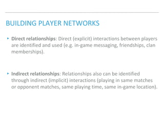 BUILDING PLAYER NETWORKS
▸Direct relationships: Direct (explicit) interactions between players
are identified and used (e.g. in-game messaging, friendships, clan
memberships).
▸Indirect relationships: Relationships also can be identified
through indirect (implicit) interactions (playing in same matches
or opponent matches, same playing time, same in-game location).
 