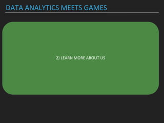 DATA ANALYTICS MEETS GAMES
▸Understanding player behavior to create better, more
inclusive and more innovative (social) game experiences
▸Understanding and identifying patterns in game data
▸-> who is the player?
▸-> statistics on player behavior (retention rate,
concurrency, ..)
▸-> social behavior of players
▸Who are *we*?
2) LEARN MORE ABOUT US
 