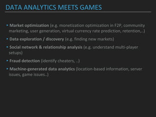 DATA ANALYTICS MEETS GAMES
▸Market optimization (e.g. monetization optimization in F2P, community
marketing, user generation, virtual currency rate prediction, retention,..)
▸Data exploration / discovery (e.g. finding new markets)
▸Social network & relationship analysis (e.g. understand multi-player
setups)
▸Fraud detection (identify cheaters, ..)
▸Machine-generated data analytics (location-based information, server
issues, game issues..)
 
