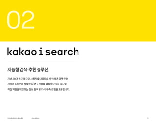 02
지능형 검색·추천 솔루션
지난 20여 년간 대규모 사용자를 대상으로 축적해 온 검색·추천
서비스 노하우와 탁월한 AI 연구 역량을 결합해 기업의 디지털
혁신 역량을 제고하는 정보 탐색 및 지식 구축 경험을 제공합니다.
카카오엔터프라이즈회사소개서 11
OURSERVICE
 
