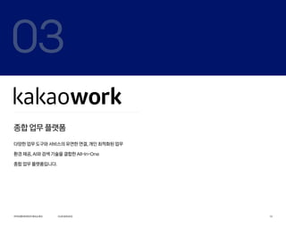 03
종합 업무 플랫폼
다양한 업무 도구와 서비스의 유연한 연결, 개인 최적화된 업무
환경 제공, AI와 검색 기술을 결합한 All-In-One
종합 업무 플랫폼입니다.
카카오엔터프라이즈회사소개서 13
OURSERVICE
 