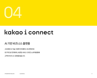 04
AI 기반 비즈니스 플랫폼
고도화된 AI 기술, 다양한 인터페이스 및 콘텐츠와
유기적으로 연계하여, 숙련된 서비스 디자인 노하우를 통해
고객의 비즈니스 성장을 돕습니다.
OURSERVICE
카카오엔터프라이즈회사소개서 17
 