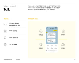 Advanced ML 기술이 적용된 AI 챗봇을 비롯해, 카카오톡 채널에 다양한
비즈니스 기능을 더한 커뮤니케이션 서비스 플랫폼입니다. 별도의 앱 설치
없이도 언제 어디서나 쉽고 빠르게 기업과 고객을 연결합니다.
다양한 고객 서비스
주요 기능
자연스러운 대화 처리
(Advanced ML 적용)
다양한 인식 기술
원클릭 가입/로그인
기업 시스템 연동
고객 상담 예약하기
계약 관리
주문하기
증명서_발급하기
1:27
오후
A 커머스 고객센터
챗봇에게 메시지 보내기
9:41
A커머스 고객센터
1:27
오후
특정 기간 동안의 A커머스 거래
내역서를 이메일로 받아보고 싶으신
경우, 아래 버튼을 눌러주세요.
몇 가지 정보를 입력하시면 바로 받아
볼 수 있습니다.
거래 내역서 발송
단일 결제 건에 대한 상세 내역 및
거래확인증 확인을 원하시면, 아래
버튼을 눌러주세요.
결제 내역 선택하기
고객센터
상담시작
증명서 발급
증명서 발급
이용내역문의
공지사항
OURSERVICE
카카오엔터프라이즈회사소개서 21
 