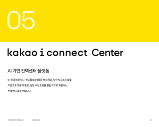 OURSERVICE
카카오엔터프라이즈회사소개서 23
05
AI 기반 컨택센터 플랫폼
STT(음성인식), TTS(음성합성) 등 핵심적인 AI 인식 요소기술을
기반으로 챗봇과 콜봇, 상담사 보조봇을 통합적으로 지원하는
컨택센터 솔루션입니다.
 