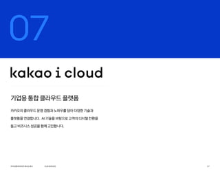 OURSERVICE
카카오엔터프라이즈회사소개서 27
07
기업용 통합 클라우드 플랫폼
카카오의 클라우드 운영 경험과 노하우를 담아 다양한 기술과
플랫폼을 연결합니다. AI 기술을 바탕으로 고객의 디지털 전환을
돕고 비즈니스 성공을 함께 고민합니다.
 