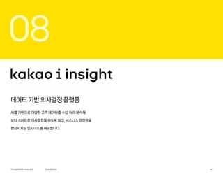 카카오엔터프라이즈회사소개서 31
데이터 기반 의사결정 플랫폼
AI를 기반으로 다양한 고객 데이터를 수집·처리·분석해
보다 스마트한 의사결정을 하도록 돕고, 비즈니스 경쟁력을
향상시키는 인사이트를 제공합니다.
08
OURSERVICE
 