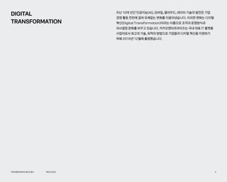 PROLOGUE
카카오엔터프라이즈회사소개서 4
DIGITAL
TRANSFORMATION
지난 10여 년간 인공지능(AI), 모바일, 클라우드, 데이터 기술의 발전은 기업
경영 활동 전반에 걸쳐 유례없는 변화를 이끌어냈습니다. 이러한 변화는 디지털
혁신(Digital Transformation)이라는 이름으로 조직의 운영방식과
의사결정 문화를 바꾸고 있습니다. 카카오엔터프라이즈는 국내 대표 IT 플랫폼
사업자로서 최고의 기술, 최적의 방법으로 기업들의 디지털 혁신을 지원하기
위해 2019년 12월에 출범했습니다.
 