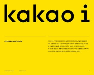 카카오엔터프라이즈회사소개서 7
카카오 i 는 카카오엔터프라이즈가 보유한 다양한 인공지능기술의 집합체이자
대표 기술 브랜드입니다. 인식과 대화, 검색과 데이터 분석을 아우르는 고도화된
AI 기술로 일과 일상을 더 편리하게 바꾸어 갑니다. 카카오엔터프라이즈는
카카오 i를 중심으로 개별 기술들을 연결하고, 전체 서비스 및 플랫폼으로 확대해
나가며 고객과 함께 디지털 혁신의 새로운 방식을 창조해 갑니다.
OURTECHNOLOGY
OURTECHNOLOGY
 