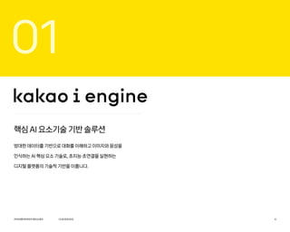 01
핵심 AI 요소기술 기반 솔루션
방대한 데이터를 기반으로 대화를 이해하고 이미지와 음성을
인식하는 AI 핵심 요소 기술로, 초지능·초연결을 실현하는
디지털 플랫폼의 기술적 기반을 이룹니다.
카카오엔터프라이즈회사소개서 9
OURSERVICE
 