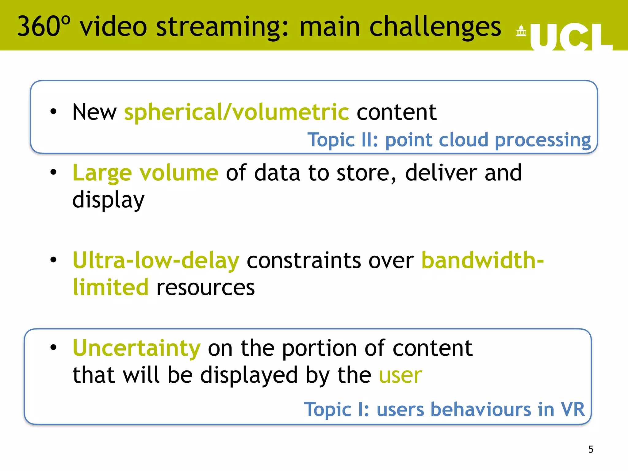 360º video streaming: main challenges
• New spherical/volumetric content
• Large volume of data to store, deliver and
display
• Ultra-low-delay constraints over bandwidth-
limited resources
• Uncertainty on the portion of content
that will be displayed by the user
5
Topic I: users behaviours in VR
Topic II: point cloud processing
 