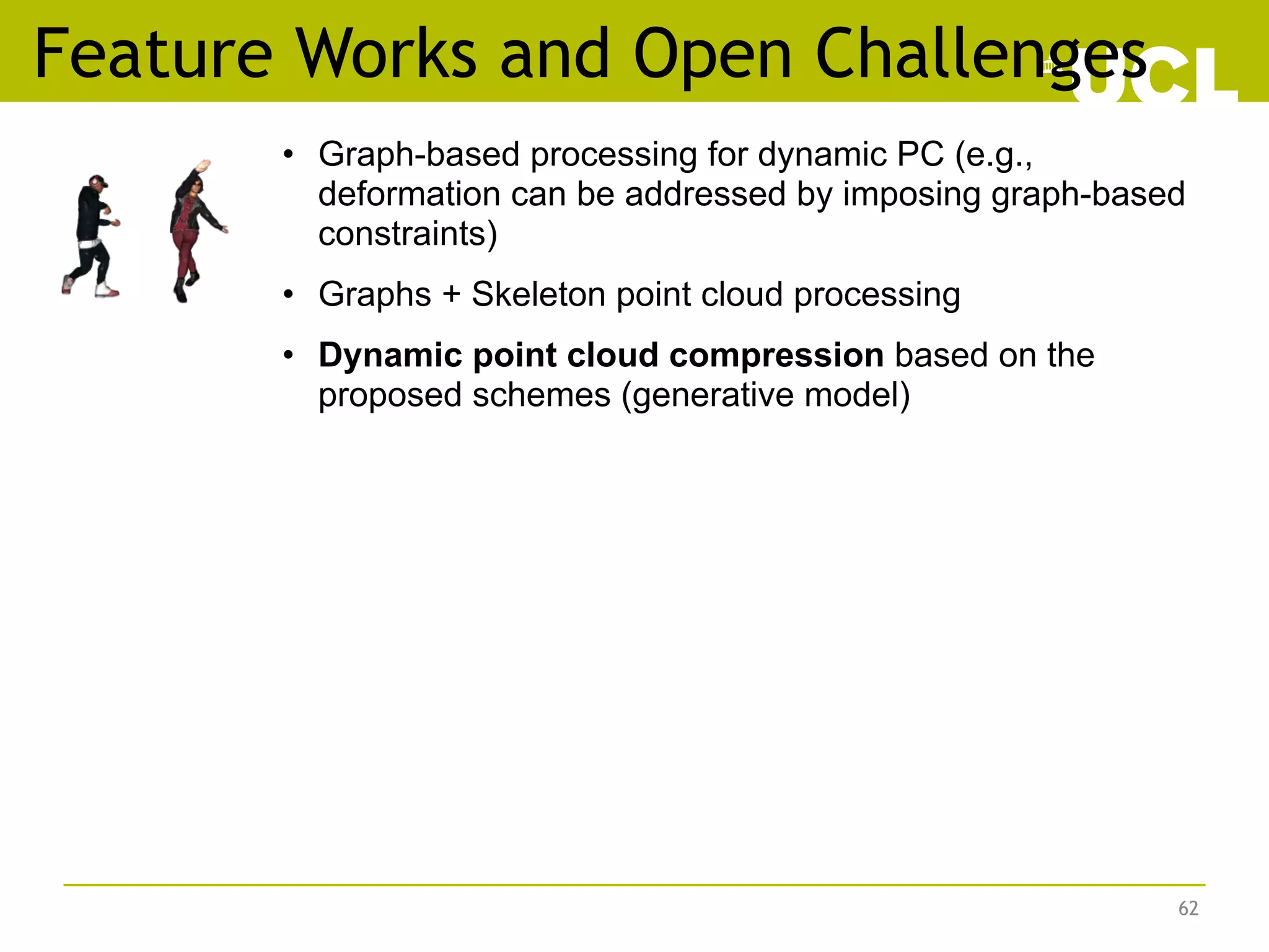 Feature Works and Open Challenges
62
• Graph-based processing for dynamic PC (e.g.,
deformation can be addressed by imposing graph-based
constraints)
• Graphs + Skeleton point cloud processing
• Dynamic point cloud compression based on the
proposed schemes (generative model)
 