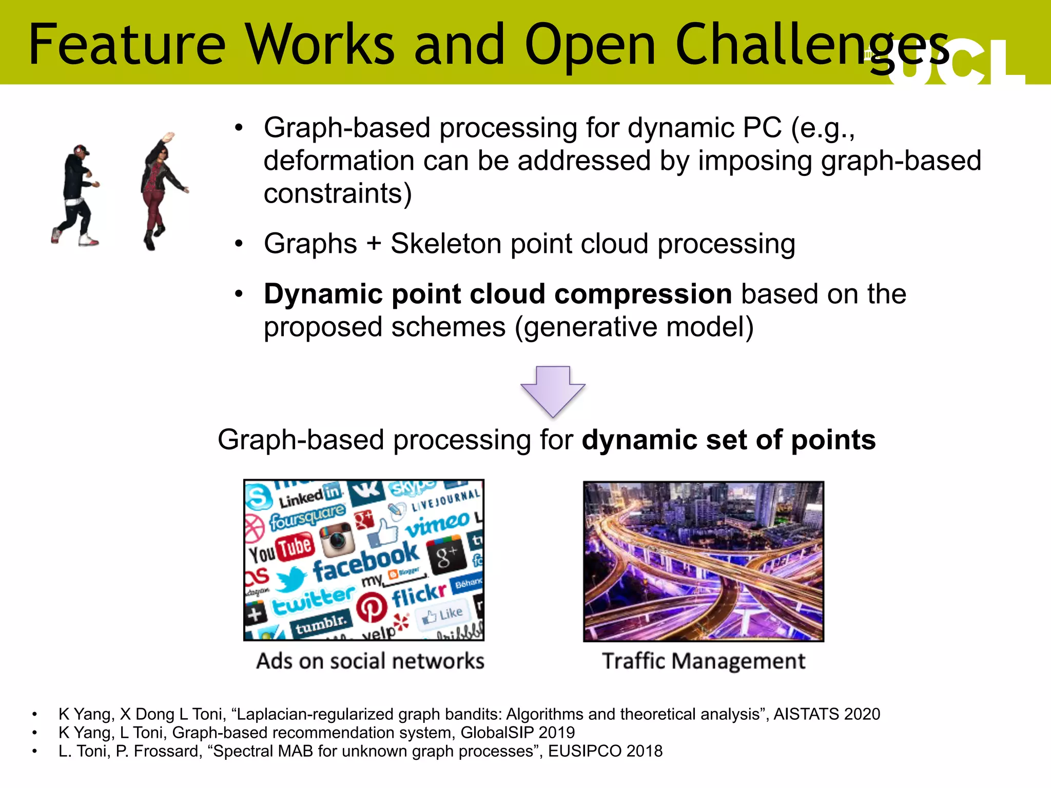 Feature Works and Open Challenges
62
• Graph-based processing for dynamic PC (e.g.,
deformation can be addressed by imposing graph-based
constraints)
• Graphs + Skeleton point cloud processing
• Dynamic point cloud compression based on the
proposed schemes (generative model)
Graph-based processing for dynamic set of points
• K Yang, X Dong L Toni, “Laplacian-regularized graph bandits: Algorithms and theoretical analysis”, AISTATS 2020
• K Yang, L Toni, Graph-based recommendation system, GlobalSIP 2019
• L. Toni, P. Frossard, “Spectral MAB for unknown graph processes”, EUSIPCO 2018
 