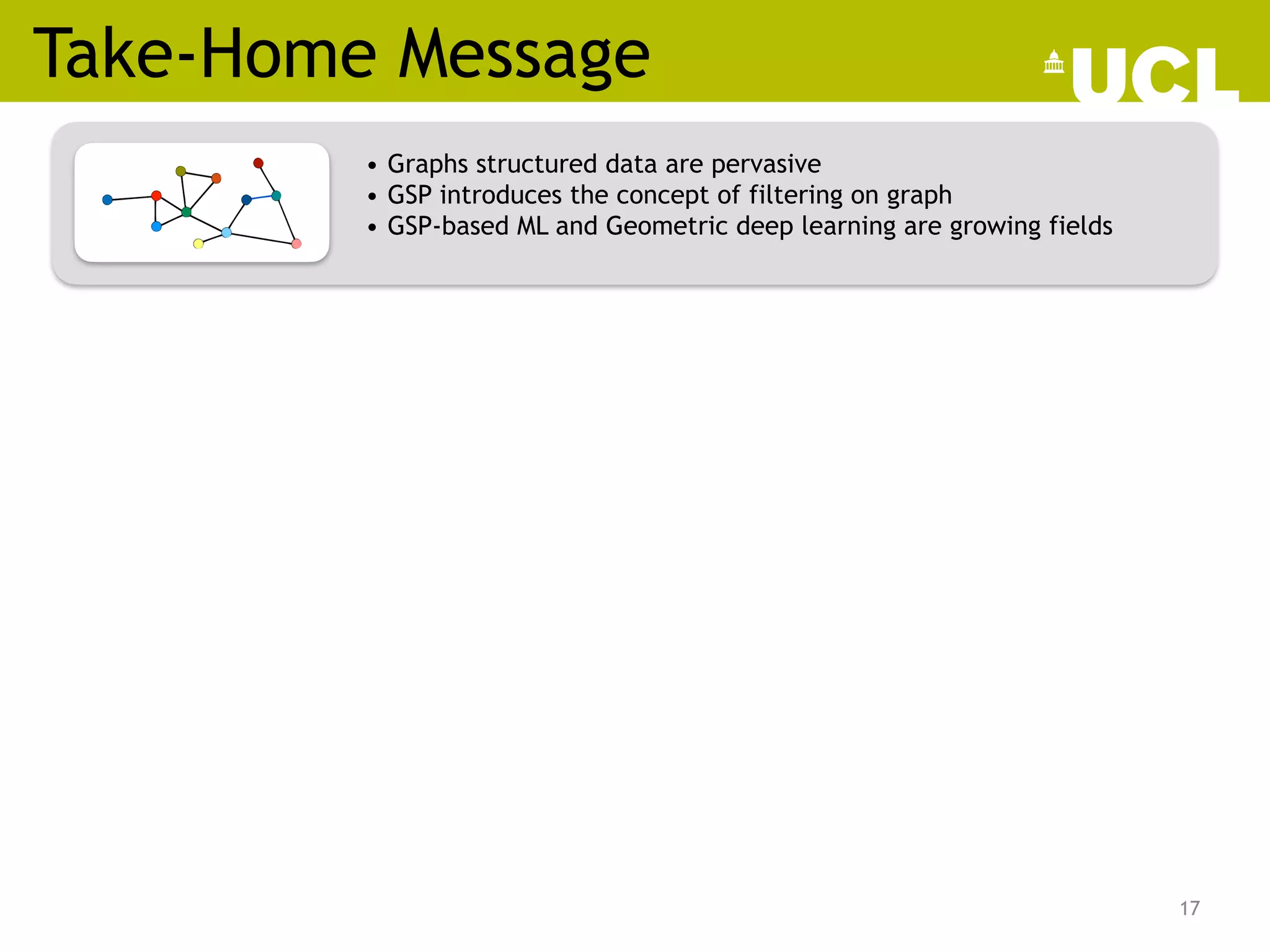 Take-Home Message
17
• Graphs structured data are pervasive
• GSP introduces the concept of filtering on graph
• GSP-based ML and Geometric deep learning are growing fields
/57
Graph-based machine learning
14
 