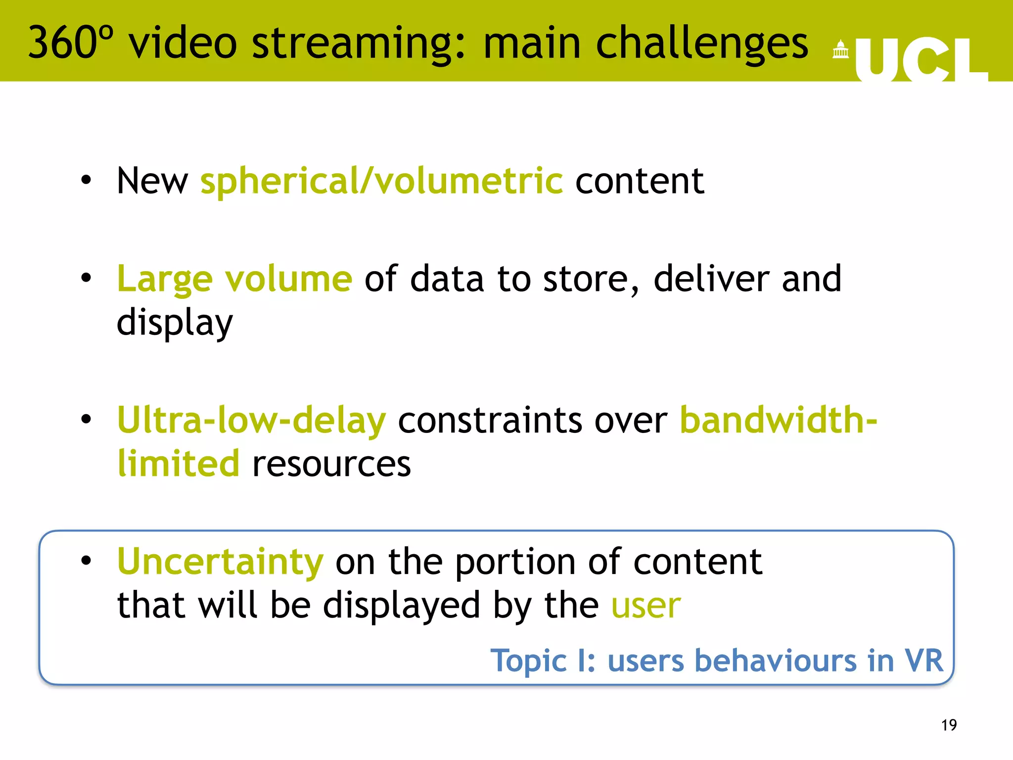 360º video streaming: main challenges
• New spherical/volumetric content
• Large volume of data to store, deliver and
display
• Ultra-low-delay constraints over bandwidth-
limited resources
• Uncertainty on the portion of content
that will be displayed by the user
19
Topic I: users behaviours in VR
 