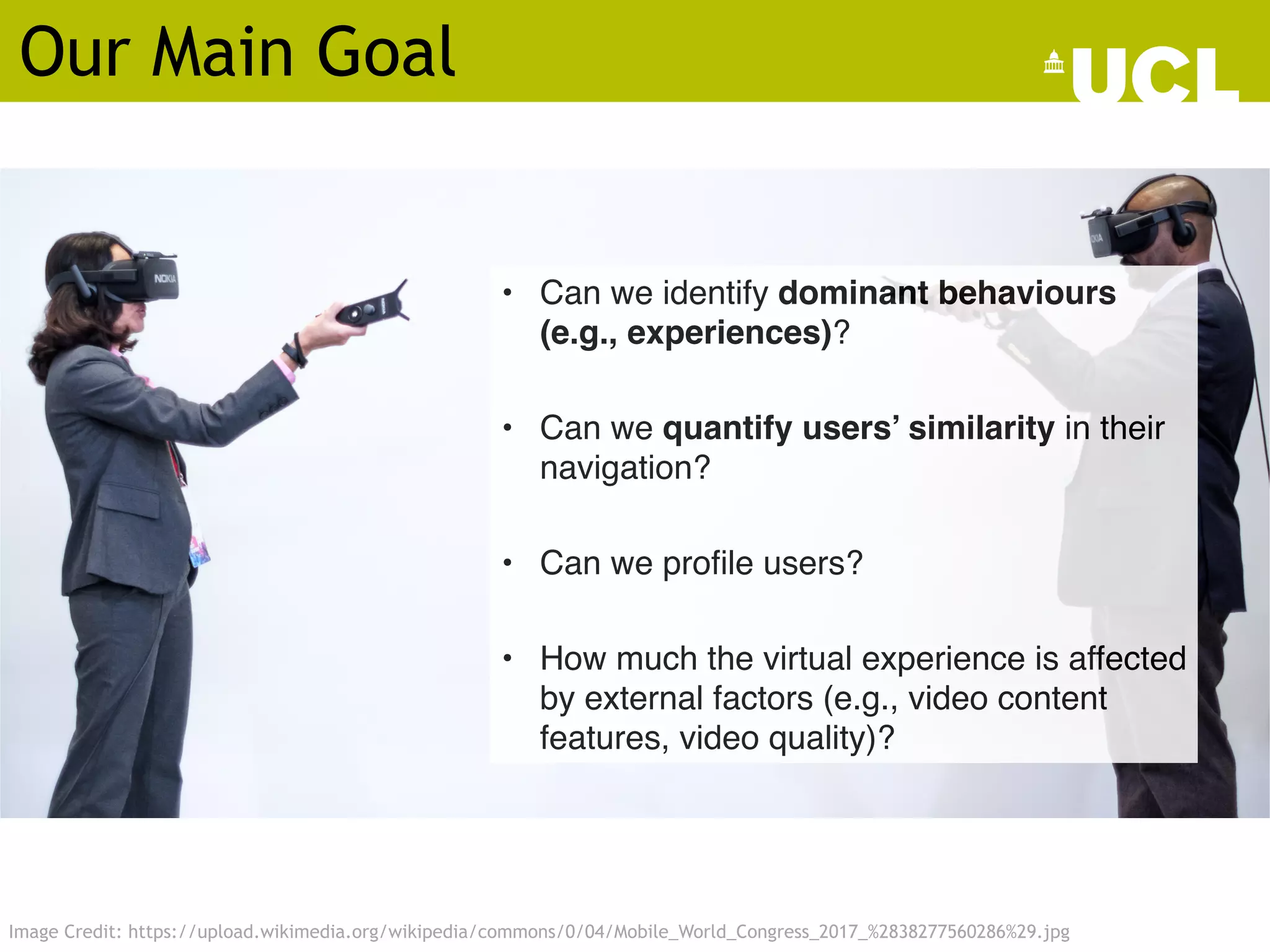 • Can we identify dominant behaviours
(e.g., experiences)?
• Can we quantify users’ similarity in their
navigation?
• Can we profile users?
• How much the virtual experience is affected
by external factors (e.g., video content
features, video quality)?
Image Credit: https://upload.wikimedia.org/wikipedia/commons/0/04/Mobile_World_Congress_2017_%2838277560286%29.jpg
Our Main Goal
 