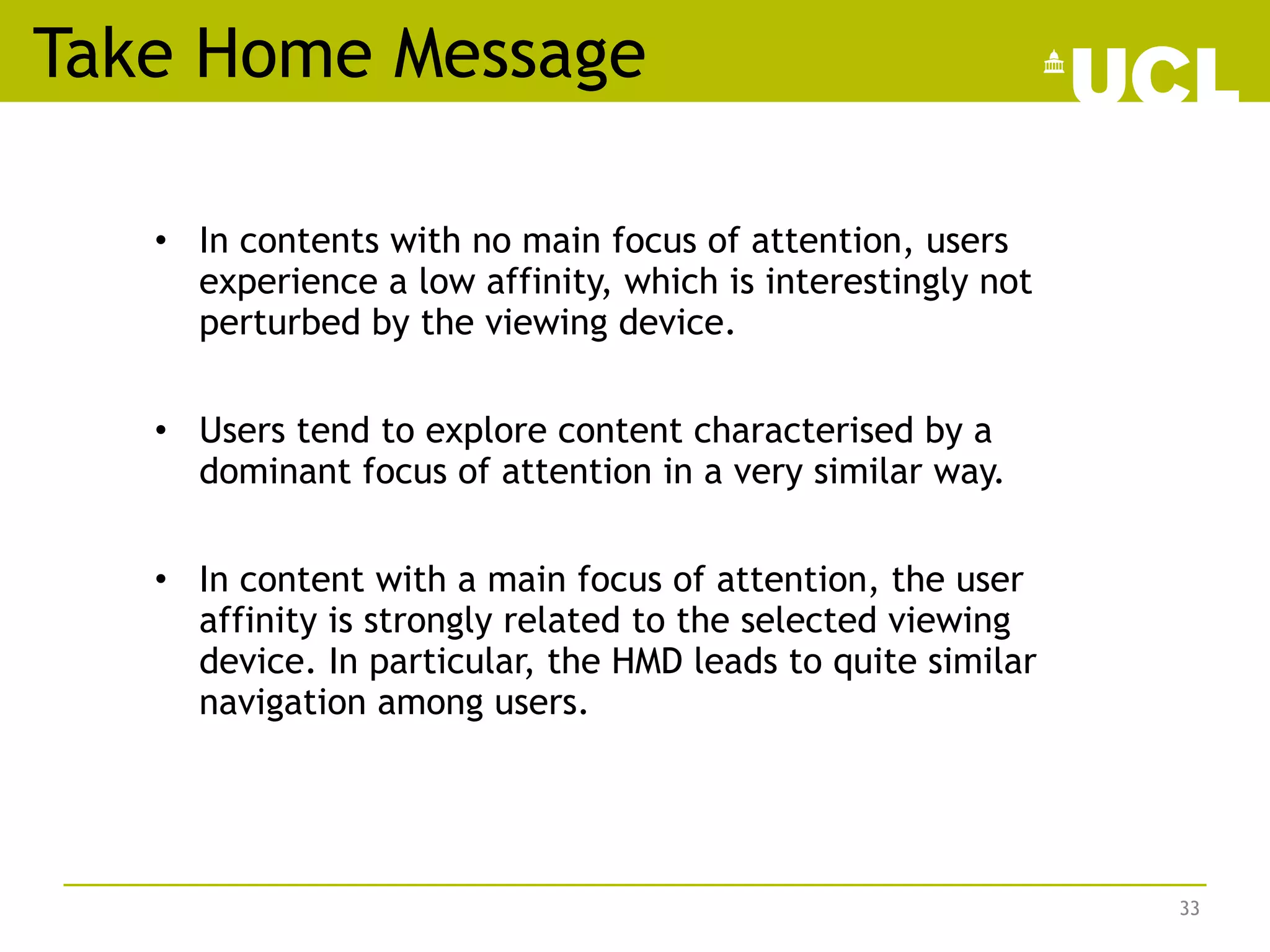 • In contents with no main focus of attention, users
experience a low affinity, which is interestingly not
perturbed by the viewing device.
• Users tend to explore content characterised by a
dominant focus of attention in a very similar way.
• In content with a main focus of attention, the user
affinity is strongly related to the selected viewing
device. In particular, the HMD leads to quite similar
navigation among users.
Take Home Message
33
 