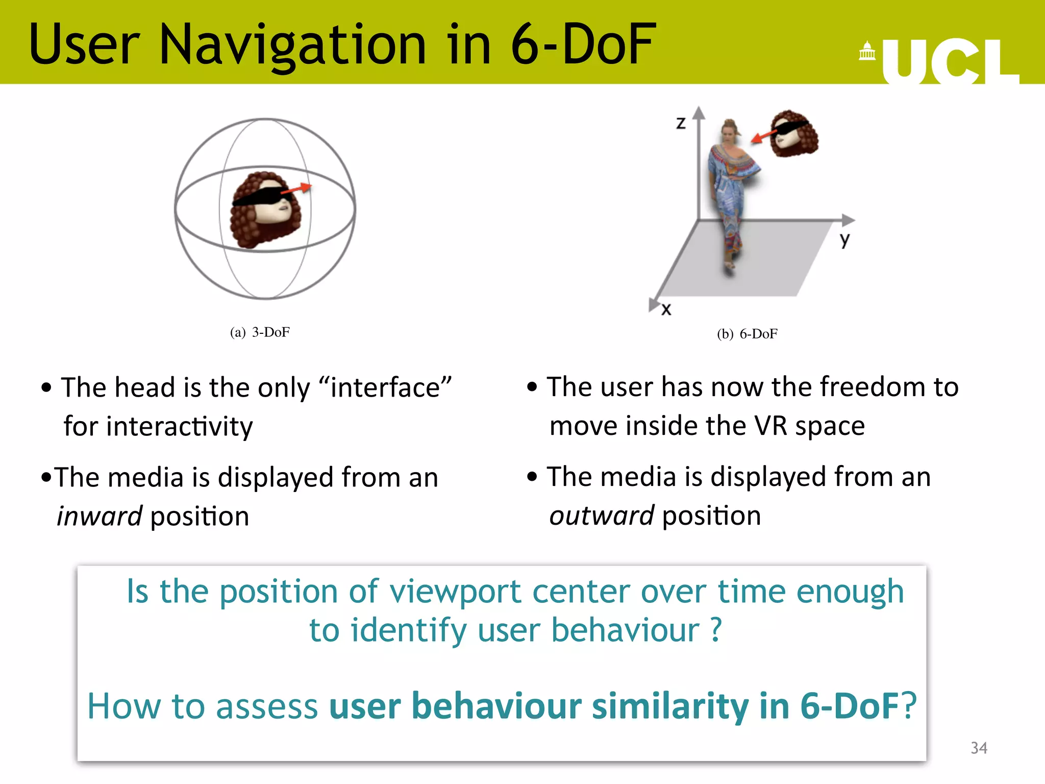 User Navigation in 6-DoF
34
• The head is the only “interface”
for interac;vity
•The media is displayed from an
inward posi;on
EE, John Doe, Fellow, OSA, and Jane Doe, Life Fellow, IEEE
pdated} Thanks to
ble technology, and
in our daily life. A
h has turned from
roving any aspect
rts with the need
we investigate the
F VR environment.
es and similarities
ting methodologies
settings. Our sim-
ths of users while
F conditions, show
3-DoF in assessing
tions, we state the
analysis of 6-DoF
L
A
TEX, paper, tem-
ionised how users
nt, going beyond
technology, and
nd interaction. In
s provided with a
lay (HMD) – and
scene and display
im/herself, named
ion functionalities
assified as 3- or 6-
nario, the de-facto
r spherical video,
ment on a virtual
(a) 3-DoF (b) 6-DoF
Fig. 1. Viewing paradigm in 3- and 6-DoF VR.
point clouds) which are observed from an outward position
(Fig. 1 (b)). This extra-level brings the virtual experience even
closer to reality: a higher level of interactivity makes the user
feels more immersed within the virtual environment [1].
Despite their differences, the common denominator of both
3- and 6-DoF systems is the user as the main driver of the
content being displayed. In other words, both type of environ-
ments define a user-centric era, in which content preparation,
streaming, as well as rendering need to be tailored to the
users’ interaction to remain bandwidth-tolerant whilst meet-
ing quality and latency criteria. Media codecs, for example,
are optimised in such a way that the quality experienced
by the user is maximised [2], [3]. Analogously, streaming
platforms should also ensure smooth navigation in the scene
to make the user experience real as much as possible [4].
However, each user within an immersive environment might
have a different interaction with the content thus, maximising
the experience per single viewer is highly challenging. The
• The user has now the freedom to
move inside the VR space
• The media is displayed from an
outward posi;on
Michael Shell, Member, IEEE, John Doe, Fellow, OSA, and Jane Doe, Life Fellow, IEEE
ct—{SR: from ICIP paper still to be updated} Thanks to
vances in computer graphics, wearable technology, and
ity, Virtual Reality (VR) has landed in our daily life. A
ty in VR is the role of the user, which has turned from
assive to entirely active. Thus, improving any aspect
oding–delivery–rendering chain starts with the need
rstanding user behaviour. To do so, we investigate the
n trajectories of users within a 6-DoF VR environment.
ly, we investigate the main differences and similarities
3 and 6-DoF navigation through existing methodologies
to study user behaviour in 3-DoF settings. Our sim-
esults, based on real navigation paths of users while
g dynamic volumetric media in 6-DoF conditions, show
ations of clustering algorithms for 3-DoF in assessing
larity in 6-DoF. Given these observations, we state the
developing new solutions for the analysis of 6-DoF
es.
Terms—IEEE, IEEEtran, journal, L
A
TEX, paper, tem-
I. INTRODUCTION
TUAL reality technology has revolutionised how users
age and interact with media content, going beyond
ive paradigm of traditional video technology, and
higher degrees of immersiveness and interaction. In
Reality (VR) settings, the viewer is provided with a
ce – typically a head-mounted display (HMD) – and
d to freely navigate the immersive scene and display
portion of the environment around him/herself, named
Depending on the enabled locomotion functionalities
space, VR environments can be classified as 3- or 6-
of-Freedom (DoF). In the first scenario, the de-facto
dia content is an omnidirectional or spherical video,
(a) 3-DoF (b) 6-DoF
Fig. 1. Viewing paradigm in 3- and 6-DoF VR.
point clouds) which are observed from an outward position
(Fig. 1 (b)). This extra-level brings the virtual experience even
closer to reality: a higher level of interactivity makes the user
feels more immersed within the virtual environment [1].
Despite their differences, the common denominator of both
3- and 6-DoF systems is the user as the main driver of the
content being displayed. In other words, both type of environ-
ments define a user-centric era, in which content preparation,
streaming, as well as rendering need to be tailored to the
users’ interaction to remain bandwidth-tolerant whilst meet-
ing quality and latency criteria. Media codecs, for example,
are optimised in such a way that the quality experienced
by the user is maximised [2], [3]. Analogously, streaming
platforms should also ensure smooth navigation in the scene
to make the user experience real as much as possible [4].
However, each user within an immersive environment might
have a different interaction with the content thus, maximising
the experience per single viewer is highly challenging. The
Is the position of viewport center over time enough
to identify user behaviour ?
How to assess user behaviour similarity in 6-DoF?
 