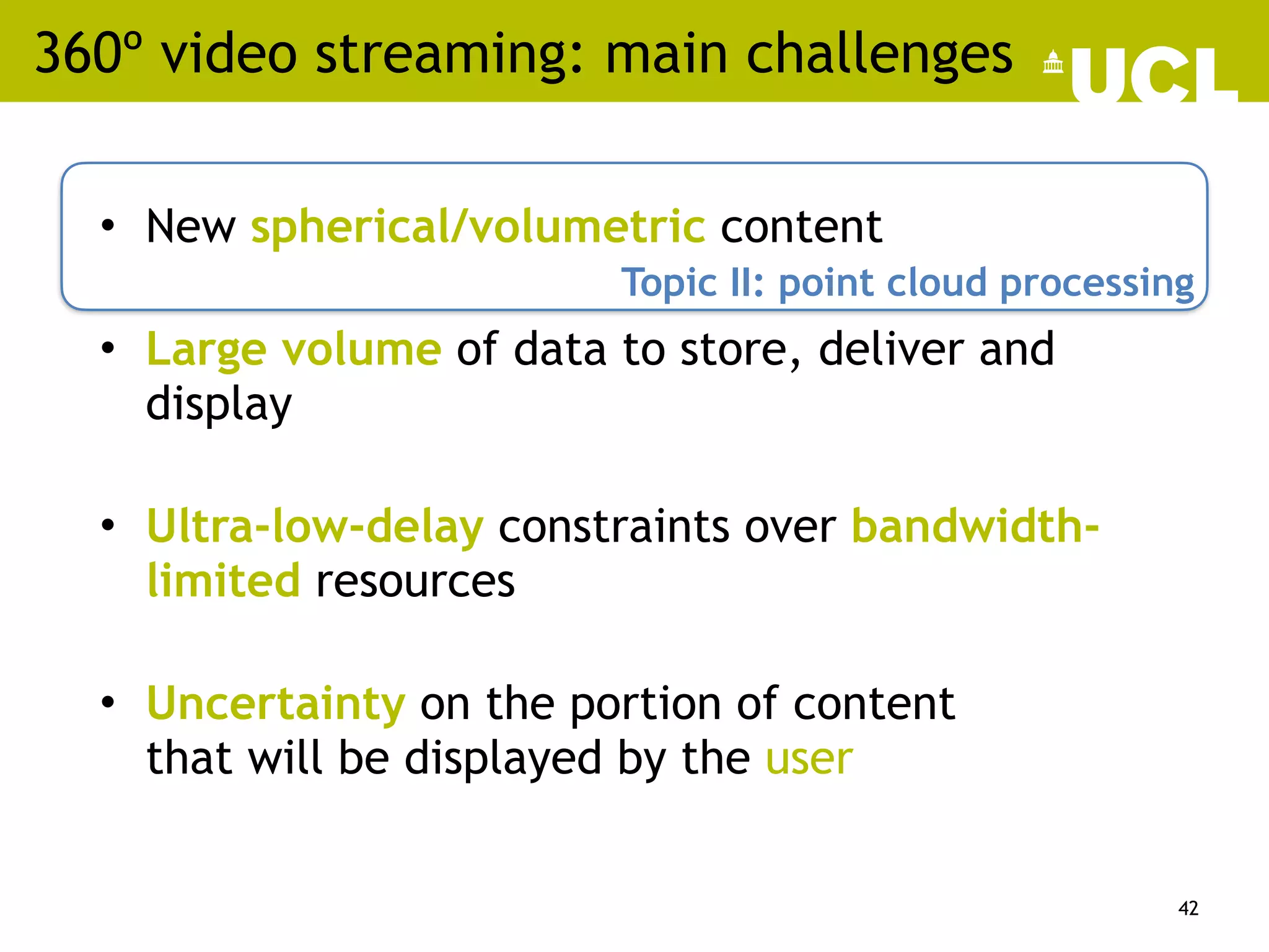 360º video streaming: main challenges
• New spherical/volumetric content
• Large volume of data to store, deliver and
display
• Ultra-low-delay constraints over bandwidth-
limited resources
• Uncertainty on the portion of content
that will be displayed by the user
42
Topic II: point cloud processing
 