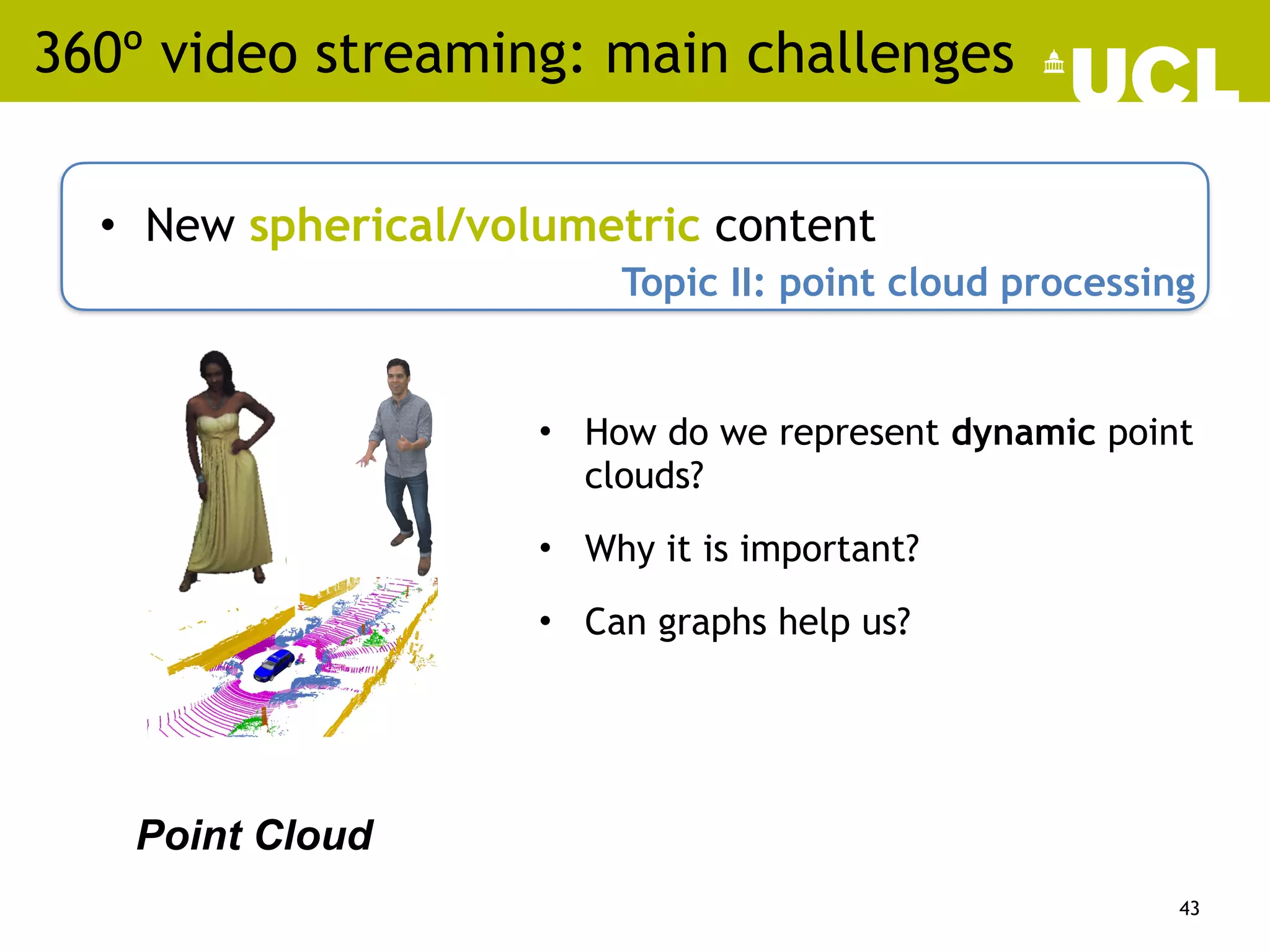 360º video streaming: main challenges
• New spherical/volumetric content
43
Topic II: point cloud processing
Point Cloud
• How do we represent dynamic point
clouds?
• Why it is important?
• Can graphs help us?
 