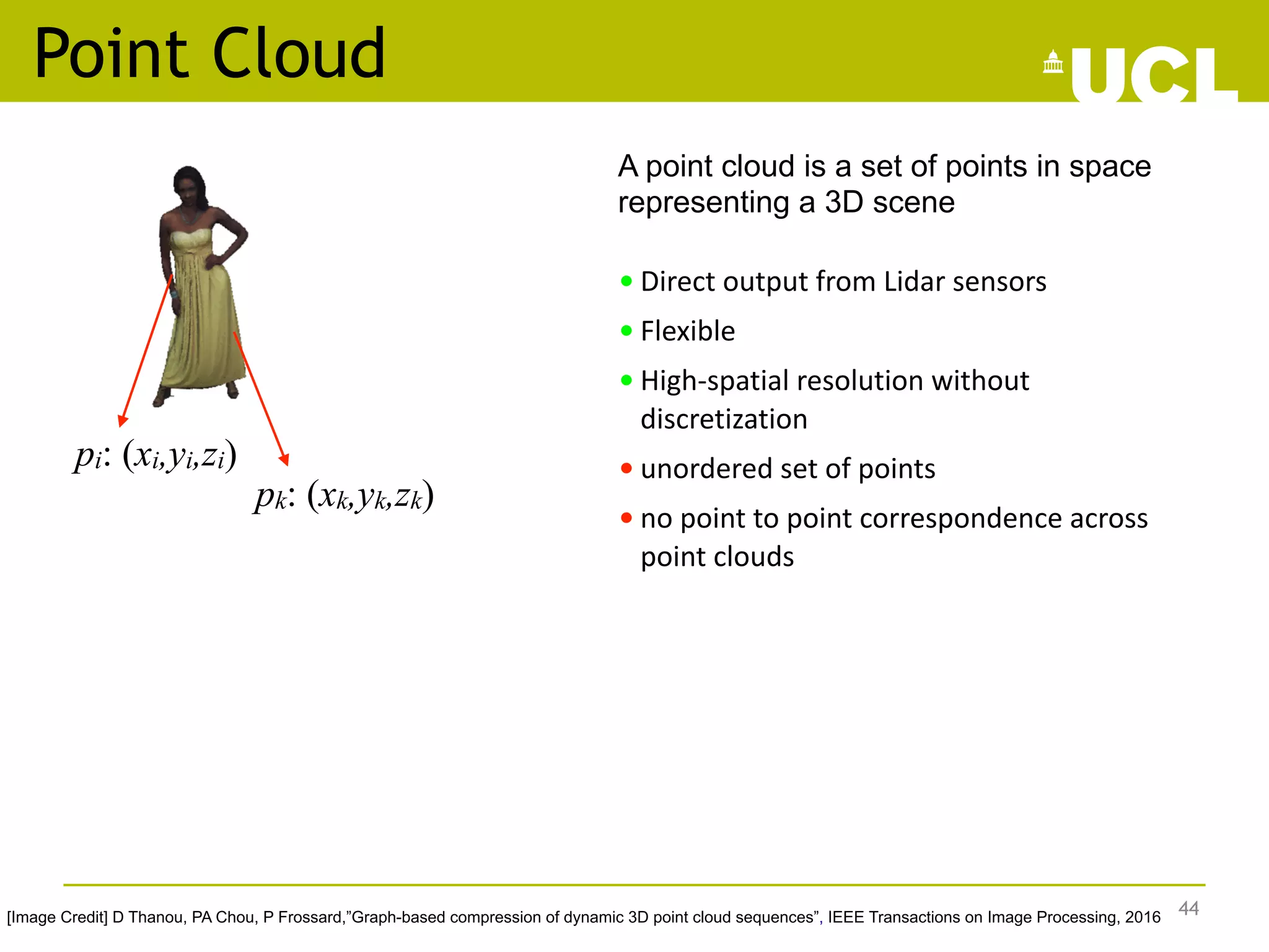 Point Cloud
A point cloud is a set of points in space
representing a 3D scene
• Direct output from Lidar sensors
• Flexible
• High-spatial resolution without
discretization
• unordered set of points
• no point to point correspondence across
point clouds
44
pi: (xi,yi,zi)
[Image Credit] D Thanou, PA Chou, P Frossard,”Graph-based compression of dynamic 3D point cloud sequences”, IEEE Transactions on Image Processing, 2016
pk: (xk,yk,zk)
 