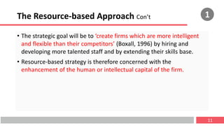 The Resource-based Approach Con’t
• The strategic goal will be to ‘create firms which are more intelligent
and flexible than their competitors’ (Boxall, 1996) by hiring and
developing more talented staff and by extending their skills base.
• Resource-based strategy is therefore concerned with the
enhancement of the human or intellectual capital of the firm.
11
1
 