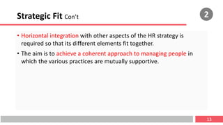 Strategic Fit Con’t
• Horizontal integration with other aspects of the HR strategy is
required so that its different elements fit together.
• The aim is to achieve a coherent approach to managing people in
which the various practices are mutually supportive.
13
2
 