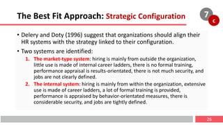 The Best Fit Approach: Strategic Configuration
• Delery and Doty (1996) suggest that organizations should align their
HR systems with the strategy linked to their configuration.
• Two systems are identified:
1. The market-type system: hiring is mainly from outside the organization,
little use is made of internal career ladders, there is no formal training,
performance appraisal is results-orientated, there is not much security, and
jobs are not clearly defined.
2. The internal system: hiring is mainly from within the organization, extensive
use is made of career ladders, a lot of formal training is provided,
performance is appraised by behavior-orientated measures, there is
considerable security, and jobs are tightly defined.
26
7
c
 