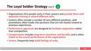 The Loyal Soldier Strategy Con’t
• Organizations hire people early in their careers and provide them with
extensive training in several different skills.
• Careers often include a number of very different positions, with
promotions often made into positions that are not closely related to
previous experiences.
• Performance appraisals are designed to facilitate cooperation rather
than competition.
• Compensation includes long-term incentives and benefits and is often
linked to the overall performance of the organization.
• Unions, frequently help build feelings of unity.
37
a
 