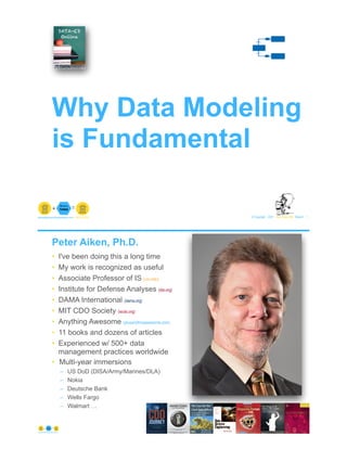 © Copyright 2021 by Peter Aiken Slide # 1
paiken@plusanythingawesome.com+1.804.382.5957 Peter Aiken, PhD
Why Data Modeling
is Fundamental
Peter Aiken, Ph.D.
• I've been doing this a long time
• My work is recognized as useful
• Associate Professor of IS (vcu.edu)
• Institute for Defense Analyses (ida.org)
• DAMA International (dama.org)
• MIT CDO Society (iscdo.org)
• Anything Awesome (plusanythingawesome.com)
• 11 books and dozens of articles
• Experienced w/ 500+ data
management practices worldwide
• Multi-year immersions
– US DoD (DISA/Army/Marines/DLA)
– Nokia
– Deutsche Bank
– Wells Fargo
– Walmart …
© Copyright 2021 by Peter Aiken Slide #
https://plusanythingawesome.com 2
 
