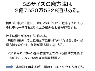 5x5サイズの魔方陣は
２億７５３０万５２２８通りある。
例えば、中央位置に、１から２５までのどの数字を入れても
それぞれ一千万とおり以上の組み合わせが存在する。
数字に偏りがあっても、作れる。
５進数2桁分+1で上位桁と下位桁+1に分けた場合、各々が
魔方陣でなくても、合計が魔方陣になりうる。
＜これらのパターンを手作業で全て作れる簡単な方法は
知られていない：いわば未解決問題＞
（未検証ではあるが） 概ね１６６日分、全て作れそう。
 