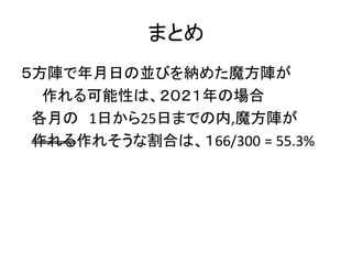 まとめ
５方陣で年月日の並びを納めた魔方陣が
作れる可能性は、２０２１年の場合
各月の 1日から25日までの内,魔方陣が
作れる作れそうな割合は、１66/300 = 55.3%
 