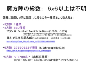 魔方陣の総数： ６ｘ６以上は不明
回転、裏返しで同じ配置になるものを一種類として数えると：
・３方陣 １種類
・４方陣 ８８０種類
フランス：Bernhard Frenicle de Bessy (1602?～1675)
が８８０通り作成して死後(1693)パリの学士院から出版されていたものを
パズル王のHenry Ernest Dudeneyがその構造を調べて、その分類法を発表(1910)
日本では寺村周太郎が1926年８８０通り作成 １９３１年発表 １９５７年出版）
https://mixi.jp/view_bbs.pl?comm_id=297396&id=35175862
・５方陣 ２７５３０５２２４種類 [F. Schroeppel (1973)]
https://en.m.wikipedia.org/wiki/Richard_Schroeppel
・６方陣 ＜ １７８０京 ? （未解決問題）
(36P23 = 36! / 13! = 5.9738571e+31通りを調べつくせれば良い…)
 