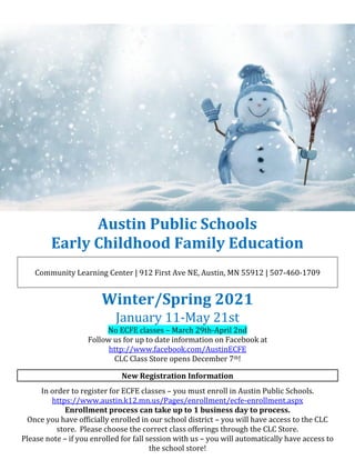Austin Public Schools
Early Childhood Family Education
Community Learning Center | 912 First Ave NE, Austin, MN 55912 | 507-460-1709
Winter/Spring 2021
January 11-May 21st
No ECFE classes – March 29th-April 2nd
Follow us for up to date information on Facebook at
http://www.facebook.com/AustinECFE
CLC Class Store opens December 7th!
New Registration Information
In order to register for ECFE classes – you must enroll in Austin Public Schools.
https://www.austin.k12.mn.us/Pages/enrollment/ecfe-enrollment.aspx
Enrollment process can take up to 1 business day to process.
Once you have officially enrolled in our school district – you will have access to the CLC
store. Please choose the correct class offerings through the CLC Store.
Please note – if you enrolled for fall session with us – you will automatically have access to
the school store!
 