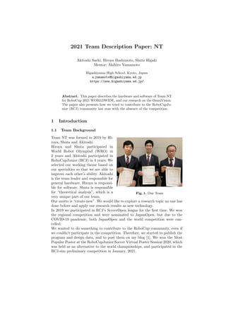 2021 Team Description Paper: NT
Akitoshi Saeki, Hiroya Hashimoto, Shuta Higaki
Mentor: Akihiro Yamamoto
Higashiyama High School, Kyoto, Japan
a yamamoto@higashiyama.ed.jp
https://www.higashiyama.ed.jp/
Abstract. This paper describes the hardware and software of Team NT
for RoboCup 2021 WORLDWIDE, and our research on the OmniVision.
The paper also presents how we tried to contribute to the RoboCupJu-
nior (RCJ) community last year with the absence of the competition.
1 Introduction
1.1 Team Background
Fig. 1. Our Team
Team NT was formed in 2019 by Hi-
roya, Shuta and Akitoshi.
Hiroya and Shuta participated in
World Robot Olympiad (WRO) in
2 years and Akitoshi participated in
RoboCupJunior (RCJ) in 4 years. We
selected our working theme based on
our specialties so that we are able to
improve each other’s ability. Akitoshi
is the team leader and responsible for
general hardware. Hiroya is responsi-
ble for software. Shuta is responsible
for “theoretical analysis”, which is a
very unique part of our team.
Our motto is “create new”. We would like to explore a research topic no one has
done before and apply our research results as new technology.
In 2019 we participated in RCJ’s ScccerOpen league for the first time. We won
the regional competition and were nominated to JapanOpen, but due to the
COVID-19 pandemic, both JapanOpen and the world competition were can-
celled.
We wanted to do something to contribute to the RoboCup community, even if
we couldn’t participate in the competition. Therefore, we started to publish the
program and design data, and to post them on my blog [1]. We won the Most
Popular Poster at the RoboCupJunior Soccer Virtual Poster Session 2020, which
was held as an alternative to the world championships, and participated in the
RCJ-sim preliminary competition in January, 2021.
 