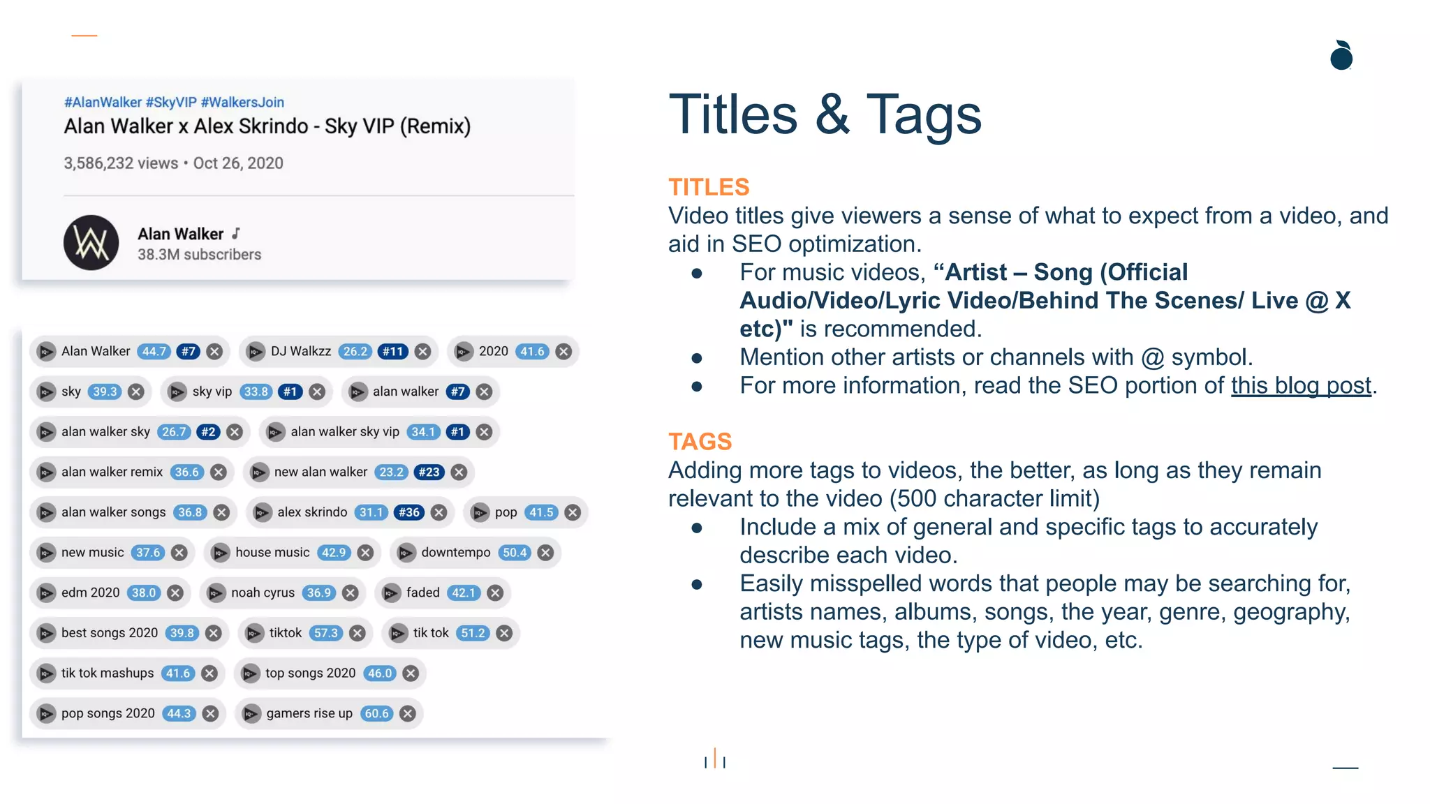 TITLES
Video titles give viewers a sense of what to expect from a video, and
aid in SEO optimization.
● For music videos, “Artist – Song (Official
Audio/Video/Lyric Video/Behind The Scenes/ Live @ X
etc)" is recommended.
● Mention other artists or channels with @ symbol.
● For more information, read the SEO portion of this blog post.
TAGS
Adding more tags to videos, the better, as long as they remain
relevant to the video (500 character limit)
● Include a mix of general and specific tags to accurately
describe each video.
● Easily misspelled words that people may be searching for,
artists names, albums, songs, the year, genre, geography,
new music tags, the type of video, etc.
Titles & Tags
 