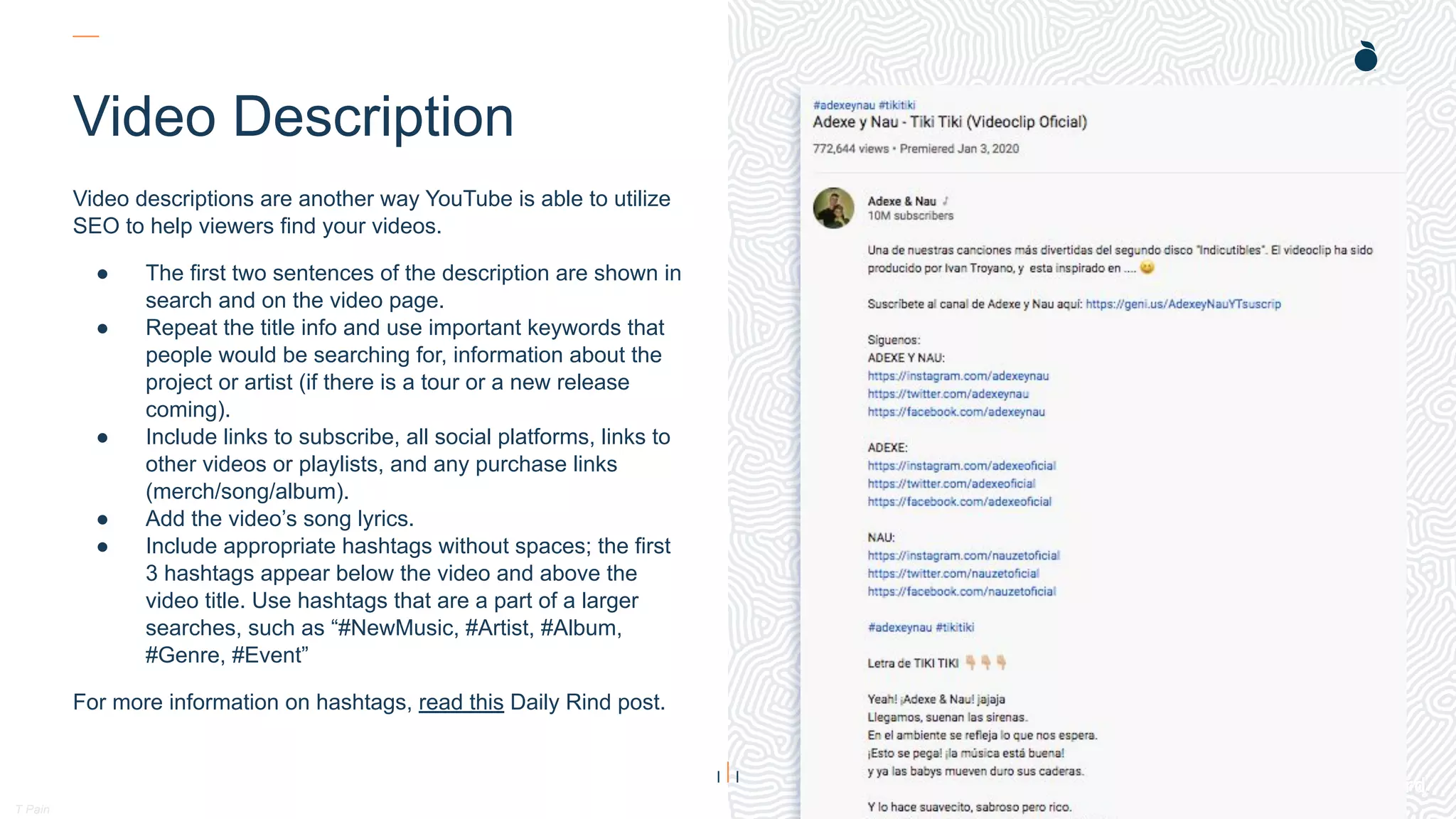 H: 4.45”
W: 4.0”
T Pain
Video Description
Video descriptions are another way YouTube is able to utilize
SEO to help viewers find your videos.
● The first two sentences of the description are shown in
search and on the video page.
● Repeat the title info and use important keywords that
people would be searching for, information about the
project or artist (if there is a tour or a new release
coming).
● Include links to subscribe, all social platforms, links to
other videos or playlists, and any purchase links
(merch/song/album).
● Add the video’s song lyrics.
● Include appropriate hashtags without spaces; the first
3 hashtags appear below the video and above the
video title. Use hashtags that are a part of a larger
searches, such as “#NewMusic, #Artist, #Album,
#Genre, #Event”
For more information on hashtags, read this Daily Rind post.
 