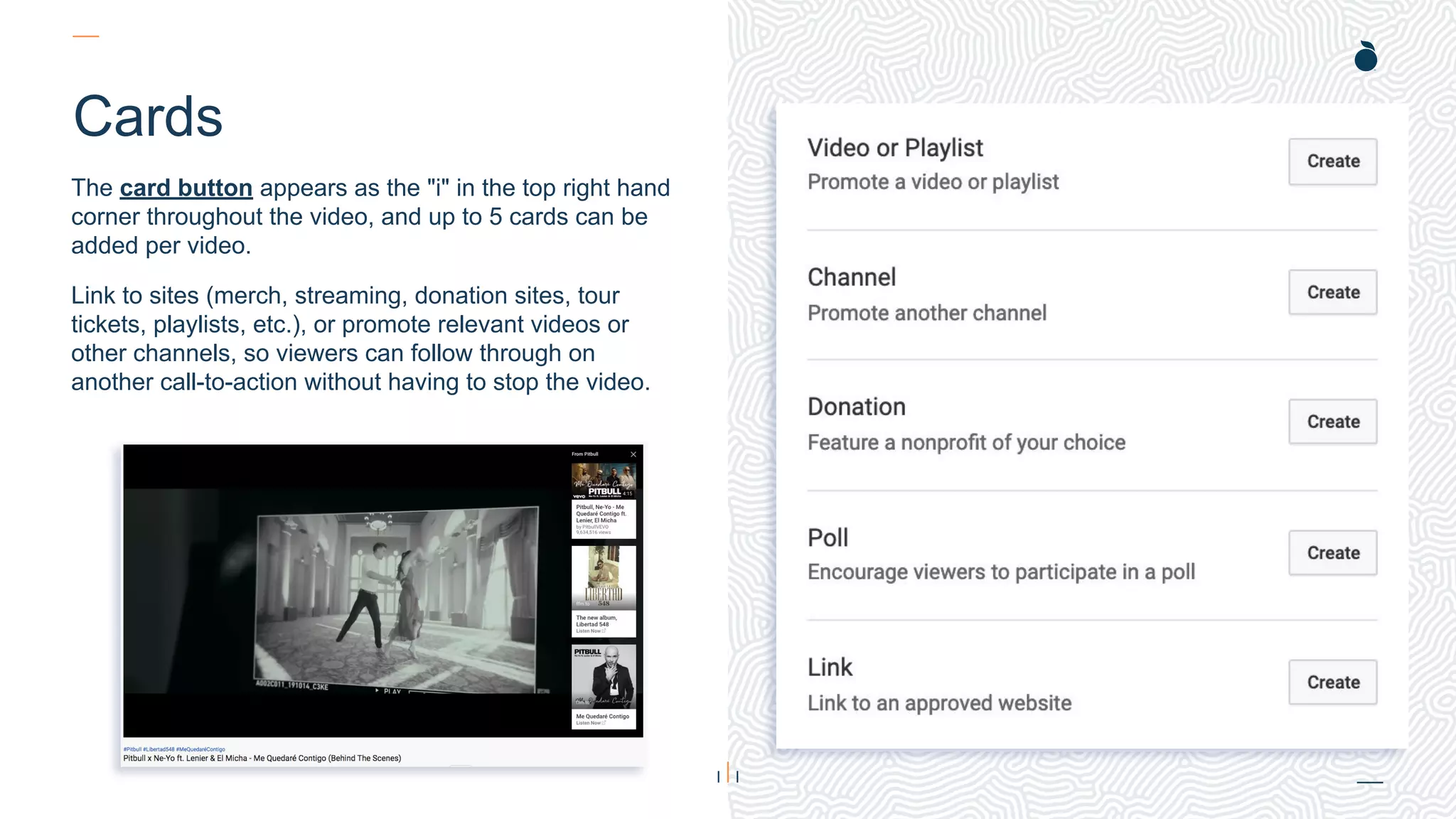 H: 4.45”
W: 4.0”
Cards
The card button appears as the "i" in the top right hand
corner throughout the video, and up to 5 cards can be
added per video.
Link to sites (merch, streaming, donation sites, tour
tickets, playlists, etc.), or promote relevant videos or
other channels, so viewers can follow through on
another call-to-action without having to stop the video.
 