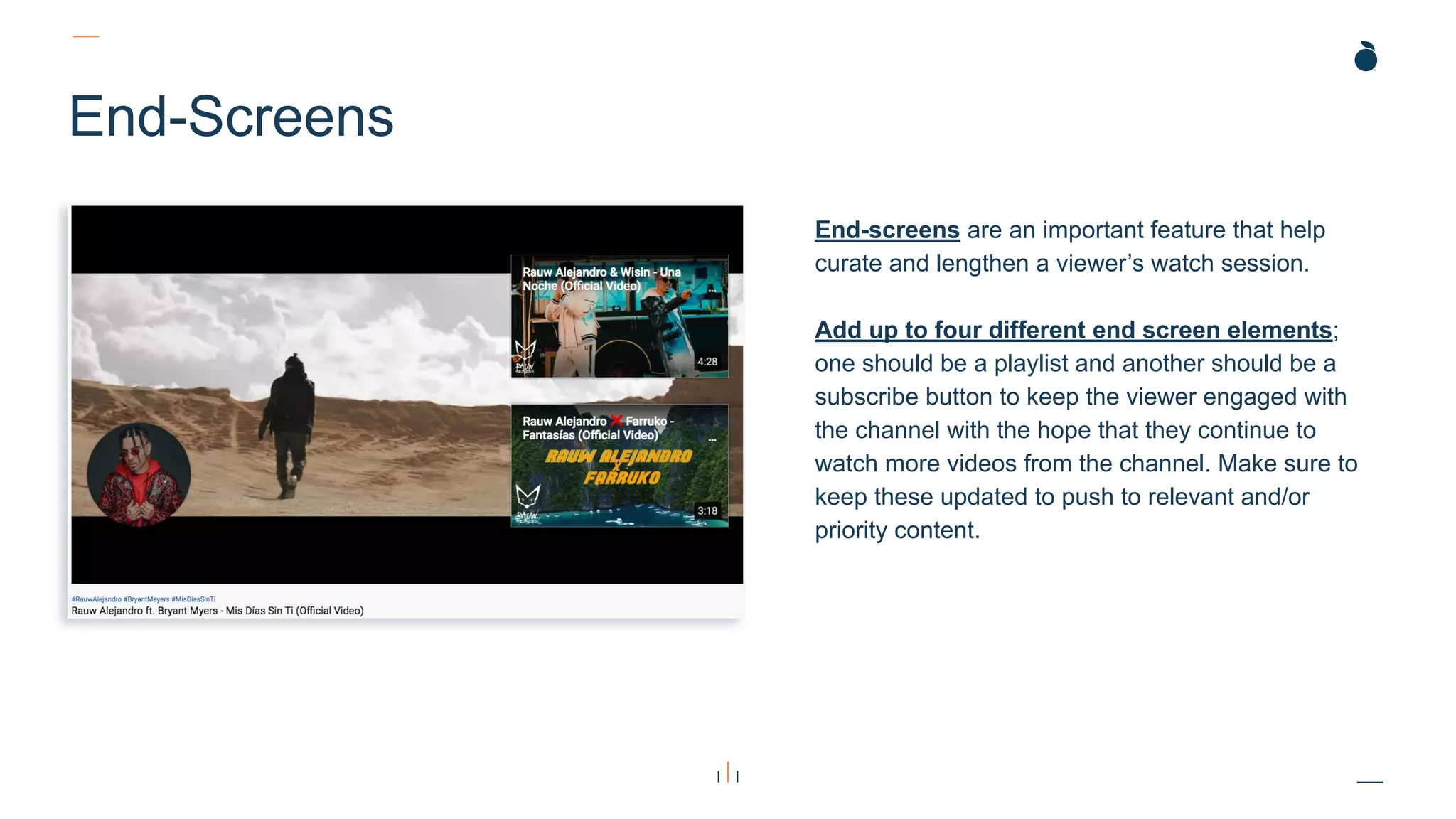 End-Screens
End-screens are an important feature that help
curate and lengthen a viewer’s watch session.
Add up to four different end screen elements;
one should be a playlist and another should be a
subscribe button to keep the viewer engaged with
the channel with the hope that they continue to
watch more videos from the channel. Make sure to
keep these updated to push to relevant and/or
priority content.
 