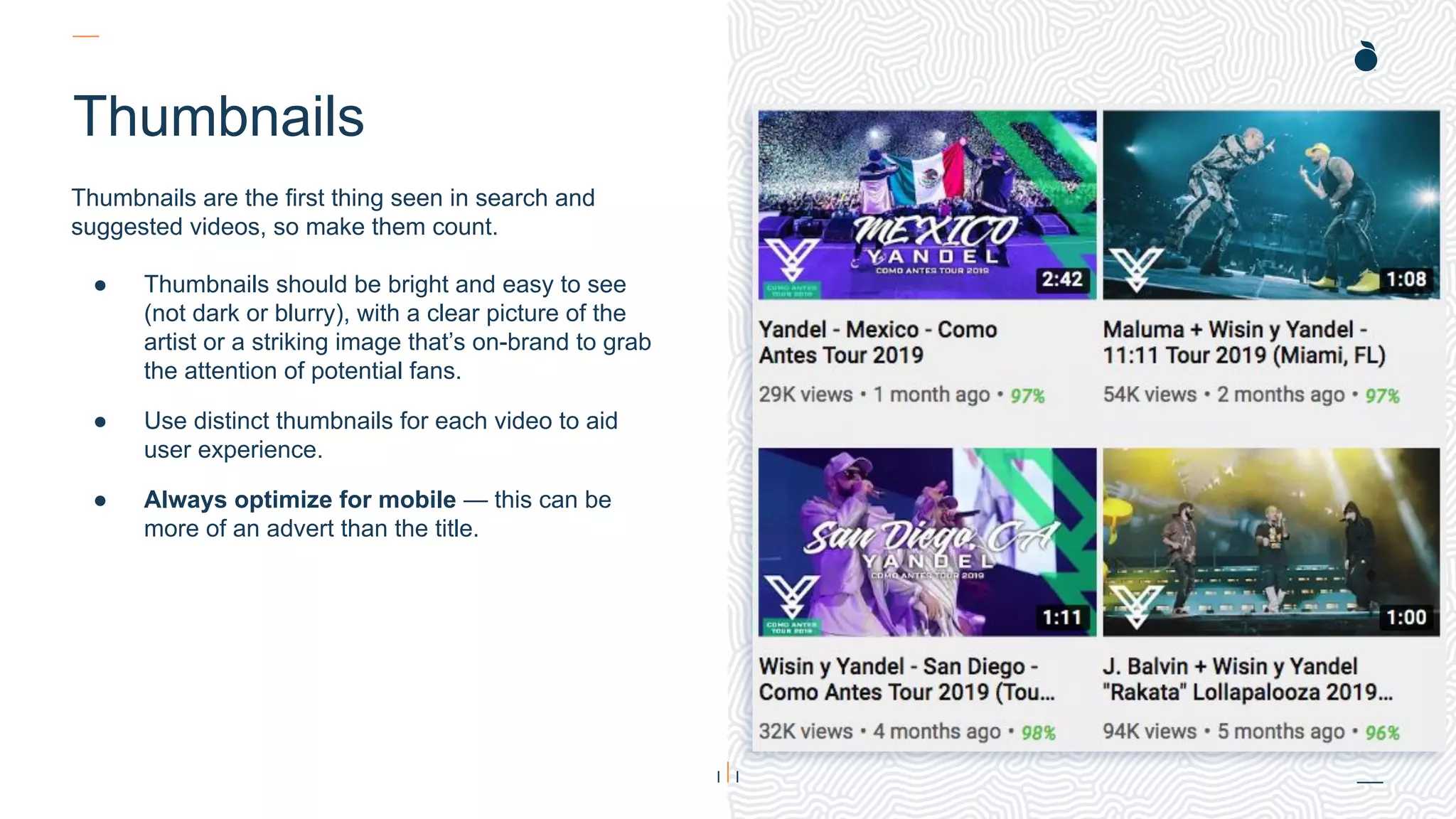 H: 4.45”
W: 4.0”
Thumbnails
Thumbnails are the first thing seen in search and
suggested videos, so make them count.
● Thumbnails should be bright and easy to see
(not dark or blurry), with a clear picture of the
artist or a striking image that’s on-brand to grab
the attention of potential fans.
● Use distinct thumbnails for each video to aid
user experience.
● Always optimize for mobile — this can be
more of an advert than the title.
 