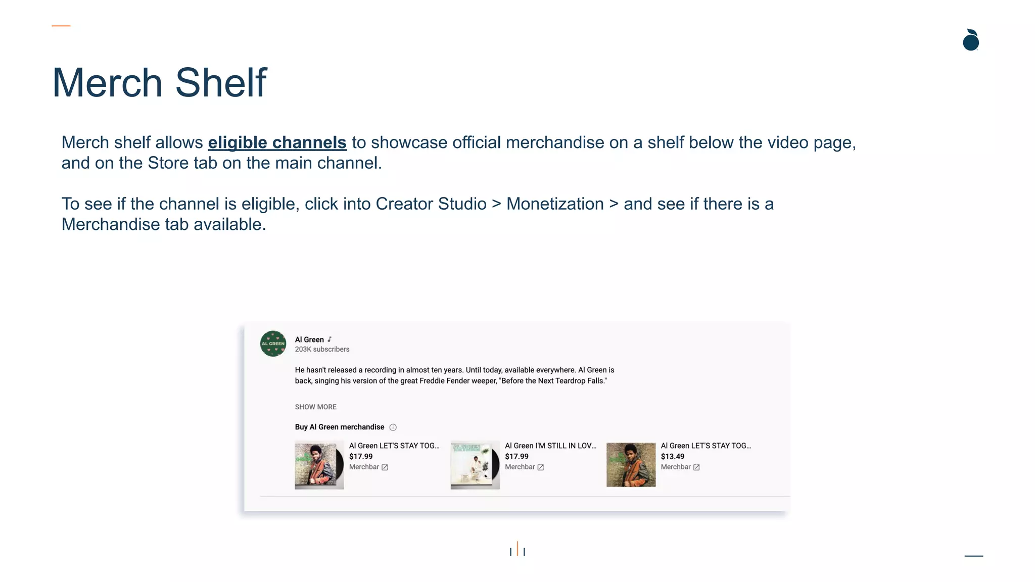 Merch Shelf
Merch shelf allows eligible channels to showcase official merchandise on a shelf below the video page,
and on the Store tab on the main channel.
To see if the channel is eligible, click into Creator Studio > Monetization > and see if there is a
Merchandise tab available.
 