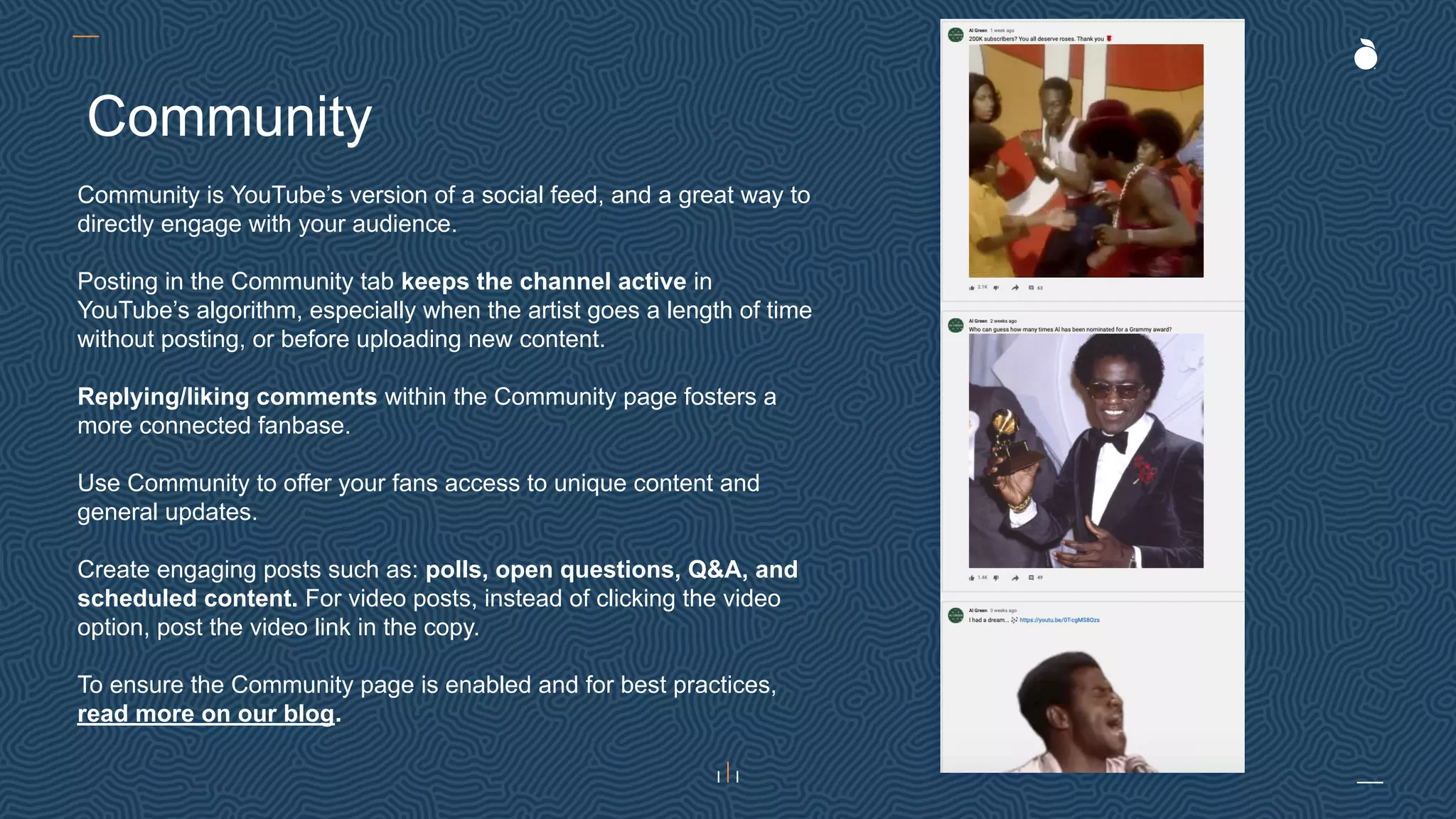 Community is YouTube’s version of a social feed, and a great way to
directly engage with your audience.
Posting in the Community tab keeps the channel active in
YouTube’s algorithm, especially when the artist goes a length of time
without posting, or before uploading new content.
Replying/liking comments within the Community page fosters a
more connected fanbase.
Use Community to offer your fans access to unique content and
general updates.
Create engaging posts such as: polls, open questions, Q&A, and
scheduled content. For video posts, instead of clicking the video
option, post the video link in the copy.
To ensure the Community page is enabled and for best practices,
read more on our blog.
Community
 