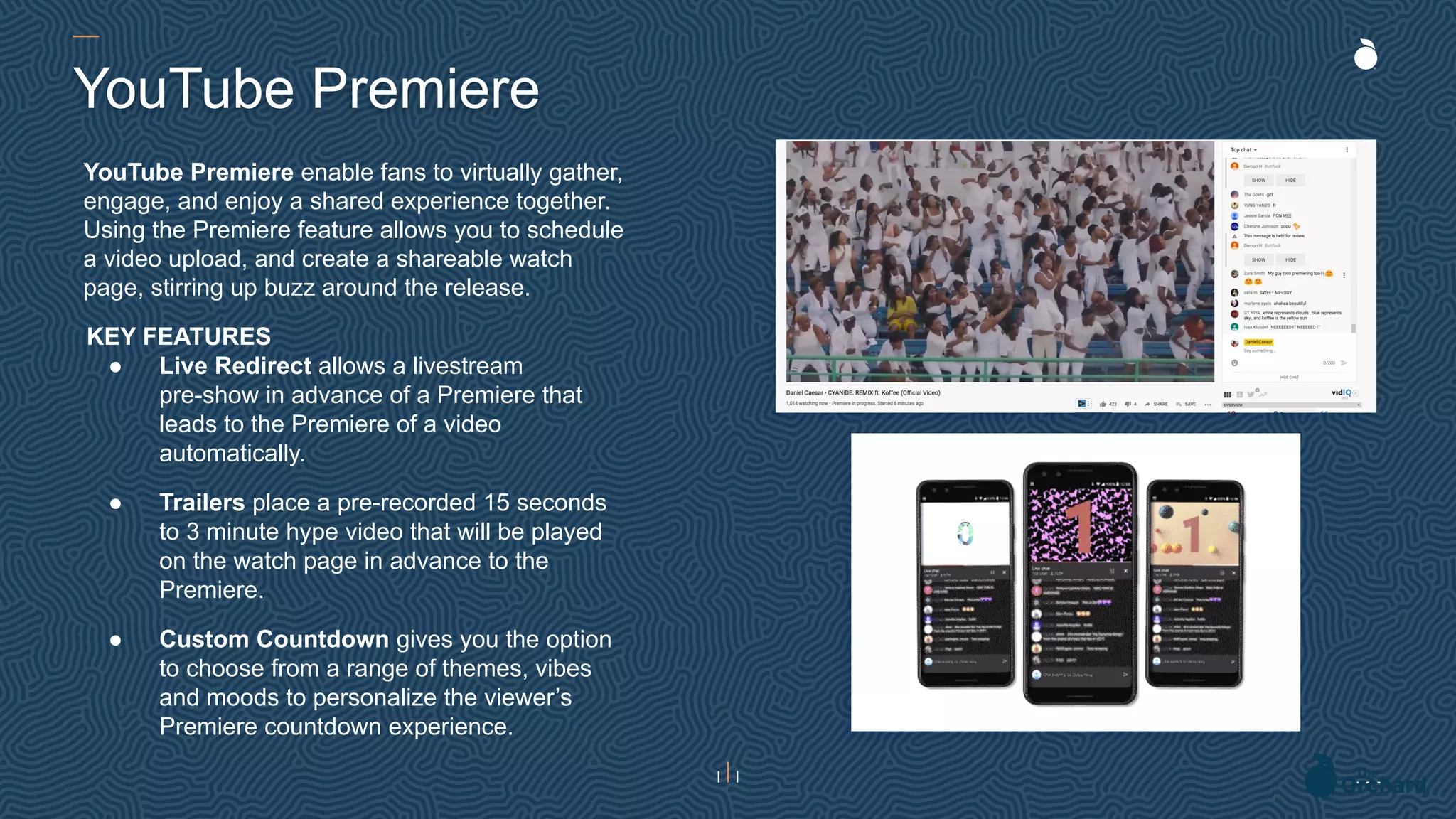 YouTube Premiere enable fans to virtually gather,
engage, and enjoy a shared experience together.
Using the Premiere feature allows you to schedule
a video upload, and create a shareable watch
page, stirring up buzz around the release.
YouTube Premiere
KEY FEATURES
● Live Redirect allows a livestream
pre-show in advance of a Premiere that
leads to the Premiere of a video
automatically.
● Trailers place a pre-recorded 15 seconds
to 3 minute hype video that will be played
on the watch page in advance to the
Premiere.
● Custom Countdown gives you the option
to choose from a range of themes, vibes
and moods to personalize the viewer’s
Premiere countdown experience.
 