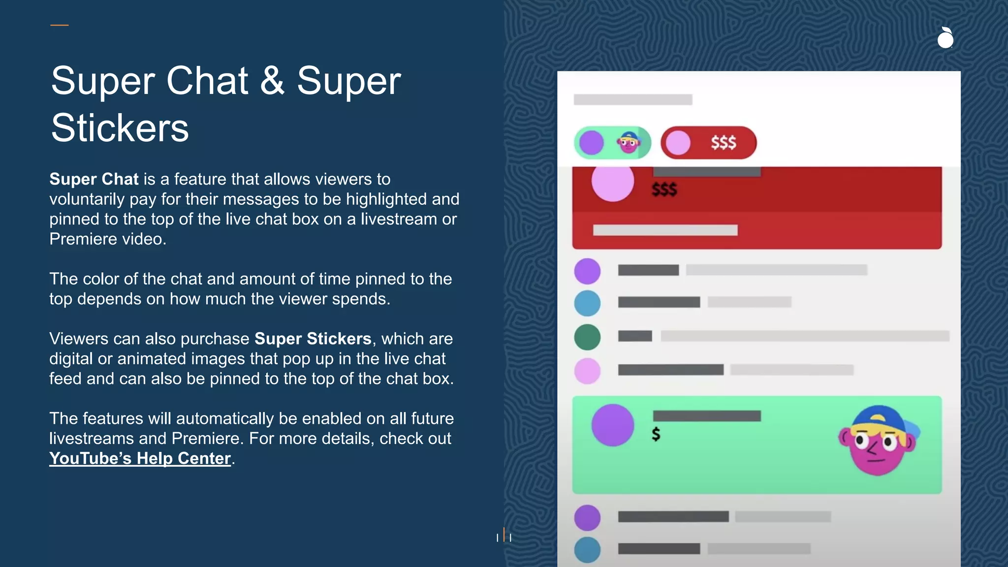 H: 4.45”
W: 4.0”
Super Chat is a feature that allows viewers to
voluntarily pay for their messages to be highlighted and
pinned to the top of the live chat box on a livestream or
Premiere video.
The color of the chat and amount of time pinned to the
top depends on how much the viewer spends.
Viewers can also purchase Super Stickers, which are
digital or animated images that pop up in the live chat
feed and can also be pinned to the top of the chat box.
The features will automatically be enabled on all future
livestreams and Premiere. For more details, check out
YouTube’s Help Center.
Super Chat & Super
Stickers
 