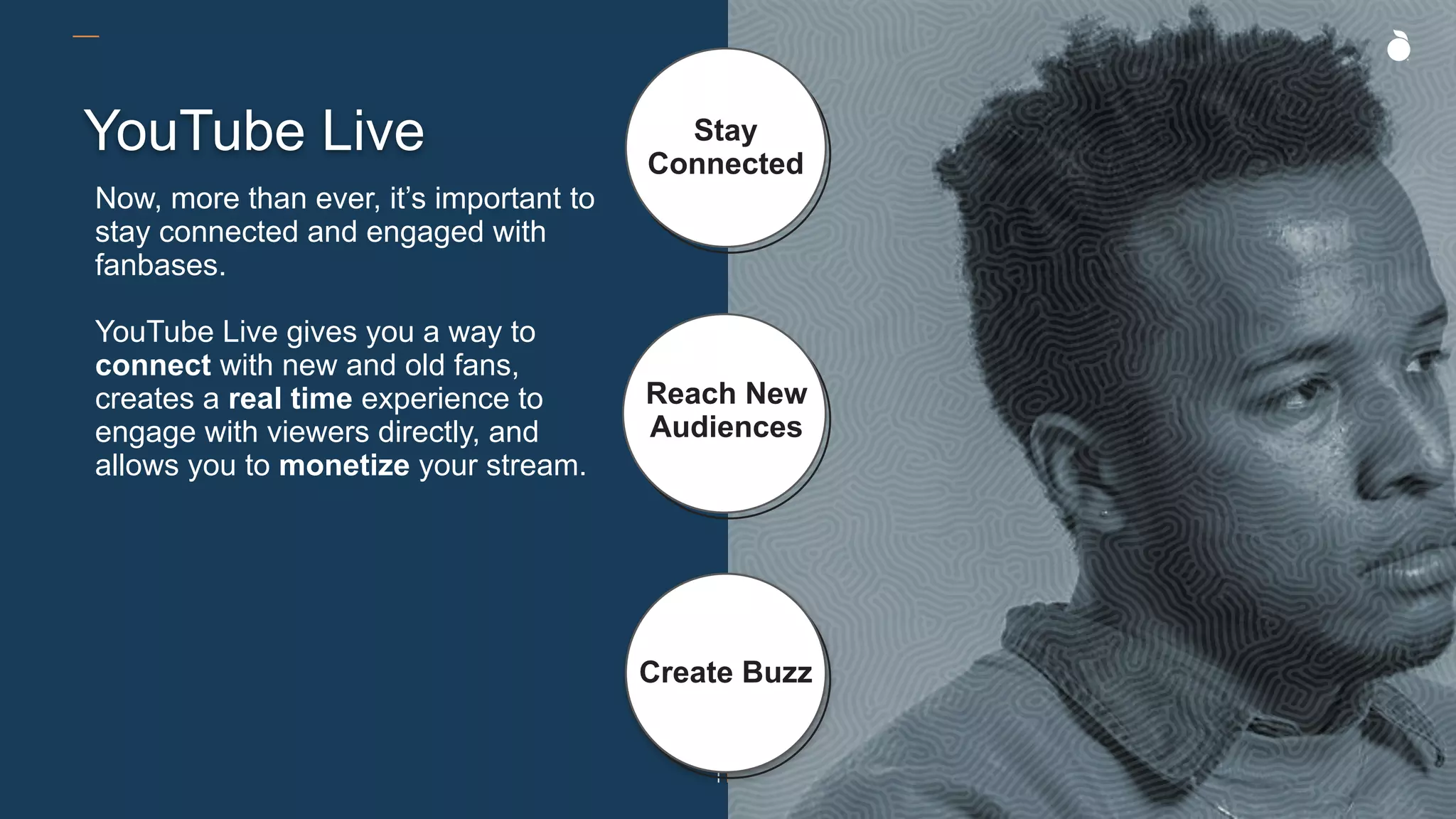 YouTube Live Stay
Connected
Reach New
Audiences
Create Buzz
Now, more than ever, it’s important to
stay connected and engaged with
fanbases.
YouTube Live gives you a way to
connect with new and old fans,
creates a real time experience to
engage with viewers directly, and
allows you to monetize your stream.
 