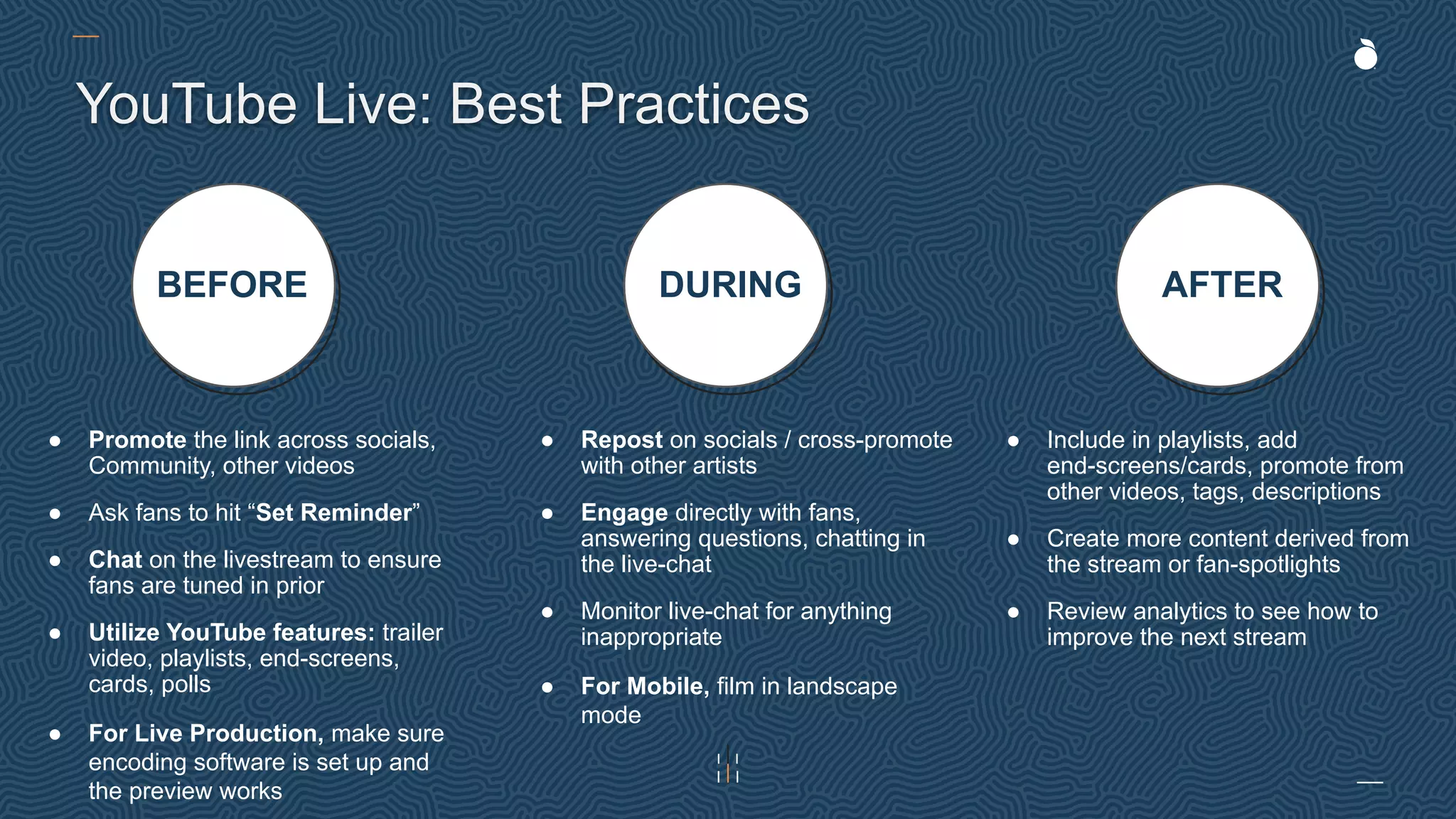 BEFORE DURING AFTER
YouTube Live: Best Practices
● Promote the link across socials,
Community, other videos
● Ask fans to hit “Set Reminder”
● Chat on the livestream to ensure
fans are tuned in prior
● Utilize YouTube features: trailer
video, playlists, end-screens,
cards, polls
● For Live Production, make sure
encoding software is set up and
the preview works
● Repost on socials / cross-promote
with other artists
● Engage directly with fans,
answering questions, chatting in
the live-chat
● Monitor live-chat for anything
inappropriate
● For Mobile, film in landscape
mode
● Include in playlists, add
end-screens/cards, promote from
other videos, tags, descriptions
● Create more content derived from
the stream or fan-spotlights
● Review analytics to see how to
improve the next stream
 