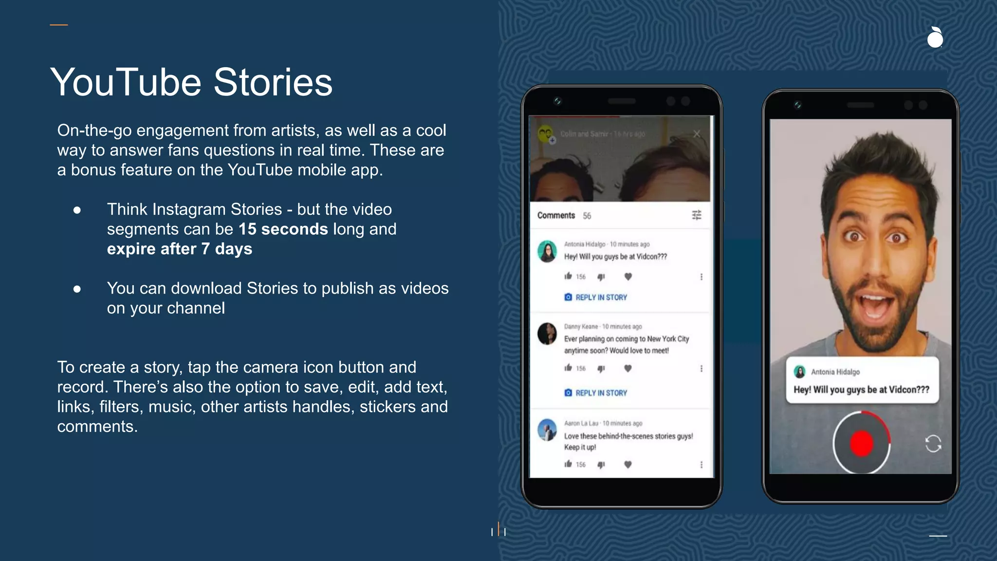 H: 4.45”
W: 4.0”
On-the-go engagement from artists, as well as a cool
way to answer fans questions in real time. These are
a bonus feature on the YouTube mobile app.
● Think Instagram Stories - but the video
segments can be 15 seconds long and
expire after 7 days
● You can download Stories to publish as videos
on your channel
To create a story, tap the camera icon button and
record. There’s also the option to save, edit, add text,
links, filters, music, other artists handles, stickers and
comments.
YouTube Stories
 
