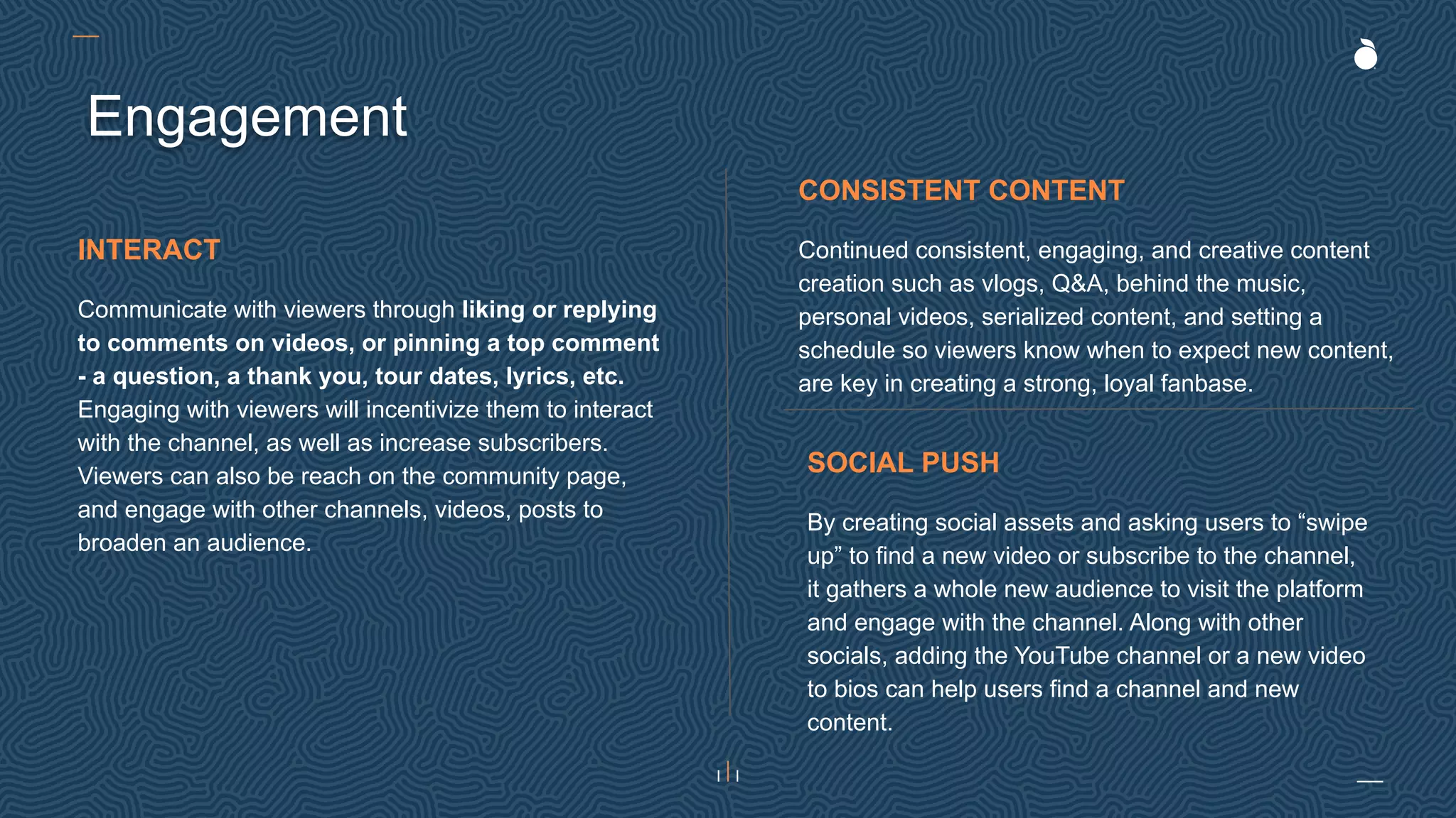 Engagement
SOCIAL PUSH
By creating social assets and asking users to “swipe
up” to find a new video or subscribe to the channel,
it gathers a whole new audience to visit the platform
and engage with the channel. Along with other
socials, adding the YouTube channel or a new video
to bios can help users find a channel and new
content.
CONSISTENT CONTENT
Continued consistent, engaging, and creative content
creation such as vlogs, Q&A, behind the music,
personal videos, serialized content, and setting a
schedule so viewers know when to expect new content,
are key in creating a strong, loyal fanbase.
INTERACT
Communicate with viewers through liking or replying
to comments on videos, or pinning a top comment
- a question, a thank you, tour dates, lyrics, etc.
Engaging with viewers will incentivize them to interact
with the channel, as well as increase subscribers.
Viewers can also be reach on the community page,
and engage with other channels, videos, posts to
broaden an audience.
 