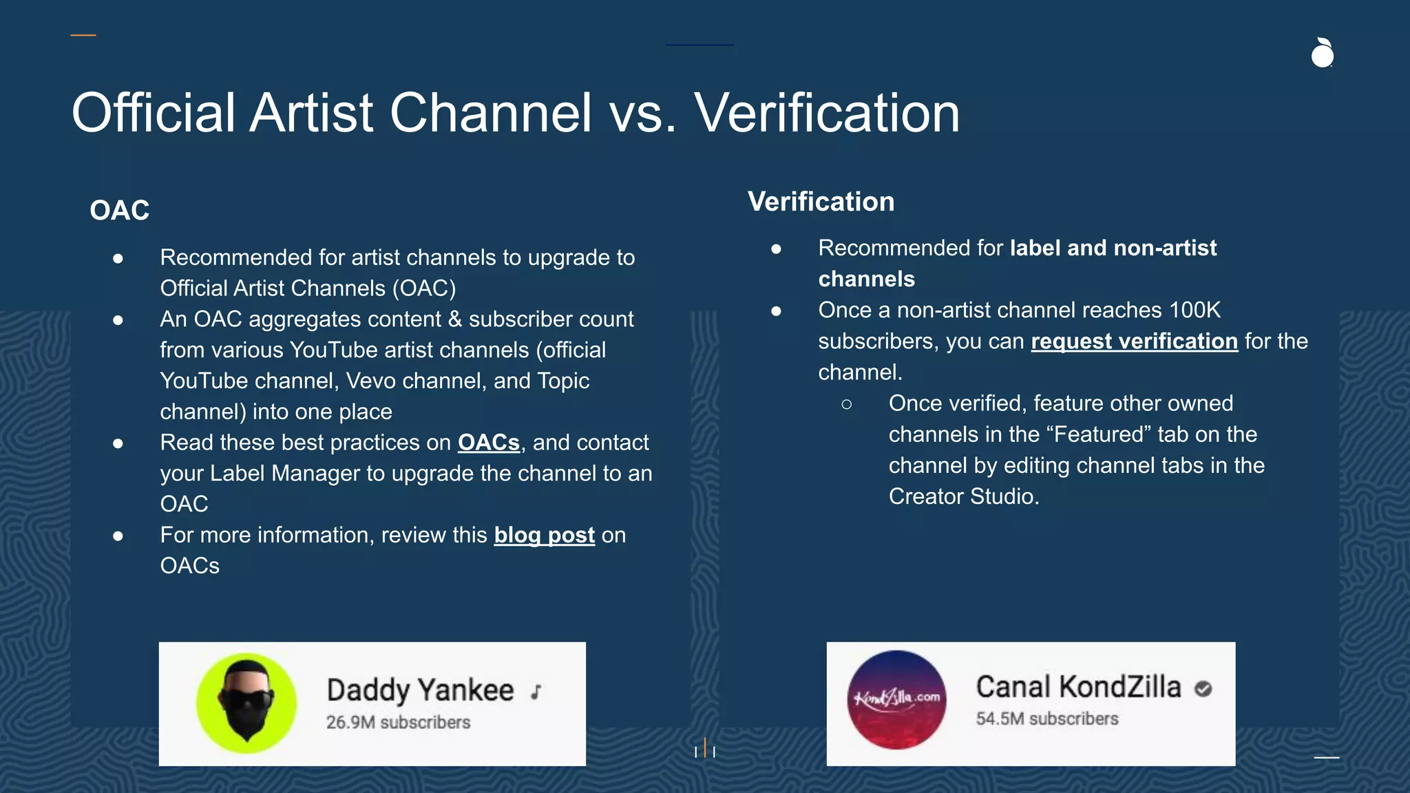 Official Artist Channel vs. Verification
OAC
● Recommended for artist channels to upgrade to
Official Artist Channels (OAC)
● An OAC aggregates content & subscriber count
from various YouTube artist channels (official
YouTube channel, Vevo channel, and Topic
channel) into one place
● Read these best practices on OACs, and contact
your Label Manager to upgrade the channel to an
OAC
● For more information, review this blog post on
OACs
Verification
● Recommended for label and non-artist
channels
● Once a non-artist channel reaches 100K
subscribers, you can request verification for the
channel.
○ Once verified, feature other owned
channels in the “Featured” tab on the
channel by editing channel tabs in the
Creator Studio.
 
