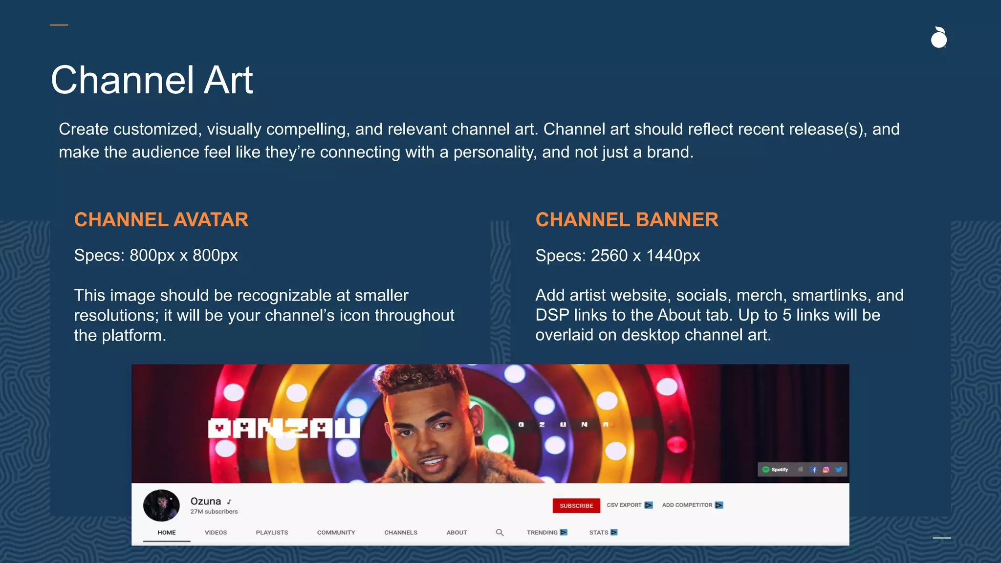 Channel Art
Create customized, visually compelling, and relevant channel art. Channel art should reflect recent release(s), and
make the audience feel like they’re connecting with a personality, and not just a brand.
CHANNEL AVATAR
Specs: 800px x 800px
This image should be recognizable at smaller
resolutions; it will be your channel’s icon throughout
the platform.
CHANNEL BANNER
Specs: 2560 x 1440px
Add artist website, socials, merch, smartlinks, and
DSP links to the About tab. Up to 5 links will be
overlaid on desktop channel art.
 